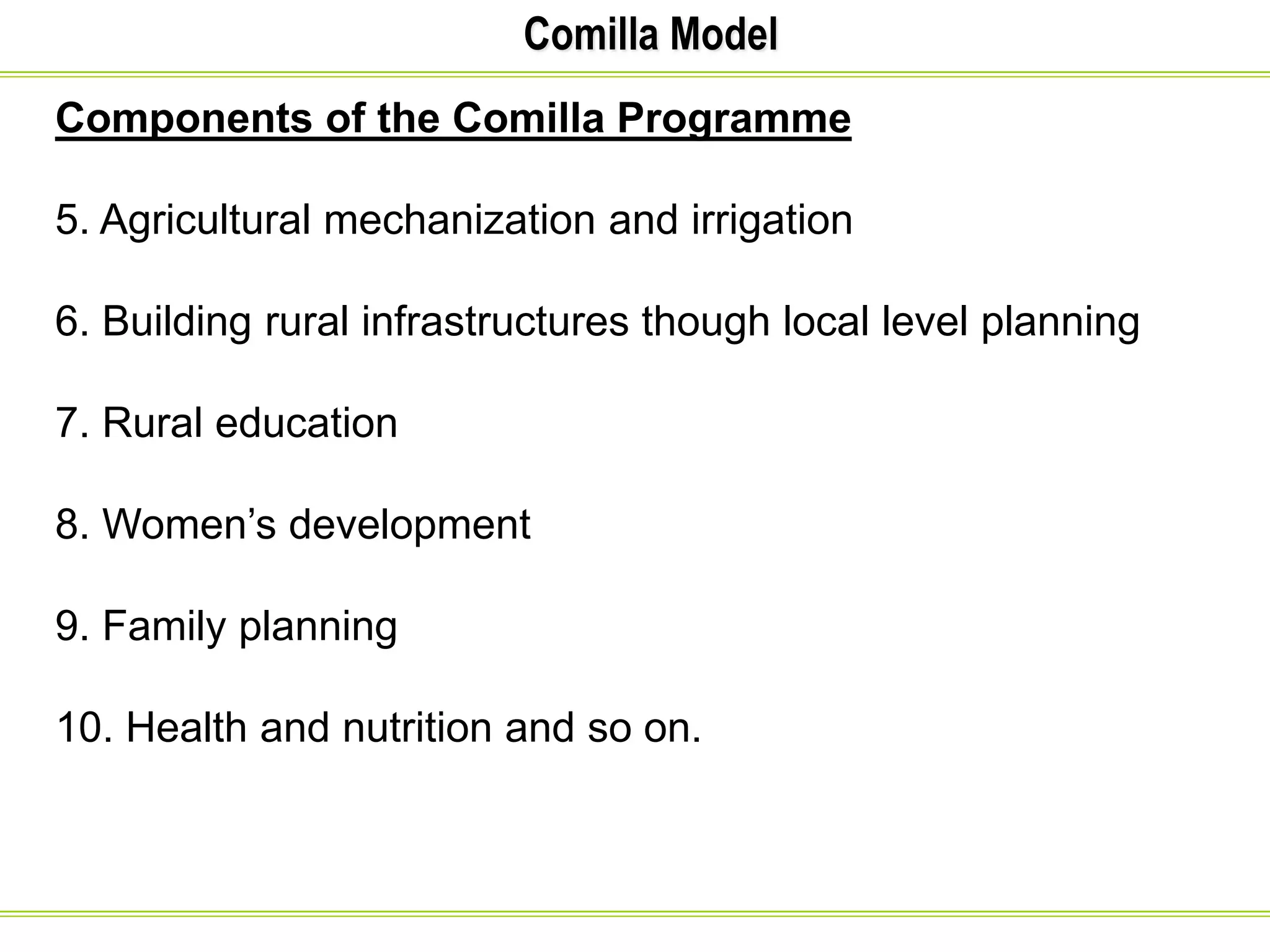 Comilla Model
Components of the Comilla Programme
5. Agricultural mechanization and irrigation
6. Building rural infrastructures though local level planning
7. Rural education
8. Women’s development
9. Family planning
10. Health and nutrition and so on.
 