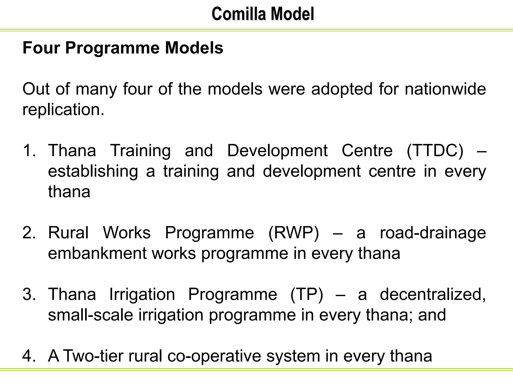 Comilla Model
Four Programme Models
Out of many four of the models were adopted for nationwide
replication.
1. Thana Training and Development Centre (TTDC) –
establishing a training and development centre in every
thana
2. Rural Works Programme (RWP) – a road-drainage
embankment works programme in every thana
3. Thana Irrigation Programme (TP) – a decentralized,
small-scale irrigation programme in every thana; and
4. A Two-tier rural co-operative system in every thana
 