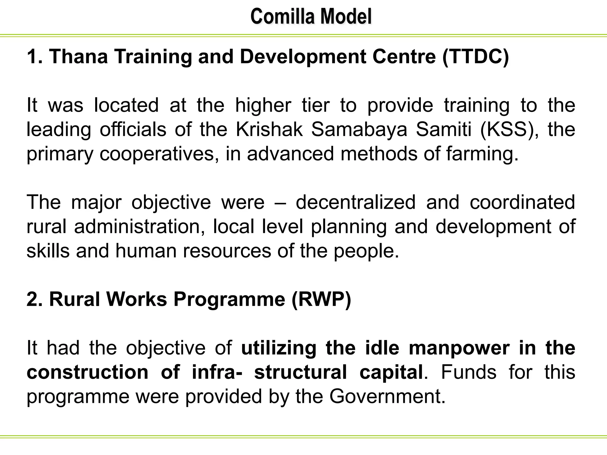 Comilla Model
1. Thana Training and Development Centre (TTDC)
It was located at the higher tier to provide training to the
leading officials of the Krishak Samabaya Samiti (KSS), the
primary cooperatives, in advanced methods of farming.
The major objective were – decentralized and coordinated
rural administration, local level planning and development of
skills and human resources of the people.
2. Rural Works Programme (RWP)
It had the objective of utilizing the idle manpower in the
construction of infra- structural capital. Funds for this
programme were provided by the Government.
 