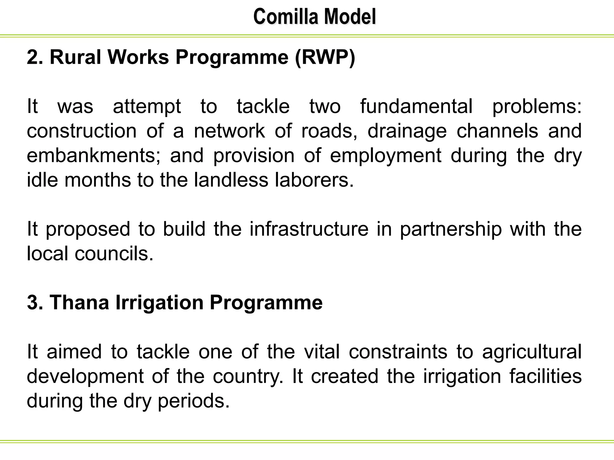 Comilla Model
2. Rural Works Programme (RWP)
It was attempt to tackle two fundamental problems:
construction of a network of roads, drainage channels and
embankments; and provision of employment during the dry
idle months to the landless laborers.
It proposed to build the infrastructure in partnership with the
local councils.
3. Thana Irrigation Programme
It aimed to tackle one of the vital constraints to agricultural
development of the country. It created the irrigation facilities
during the dry periods.
 