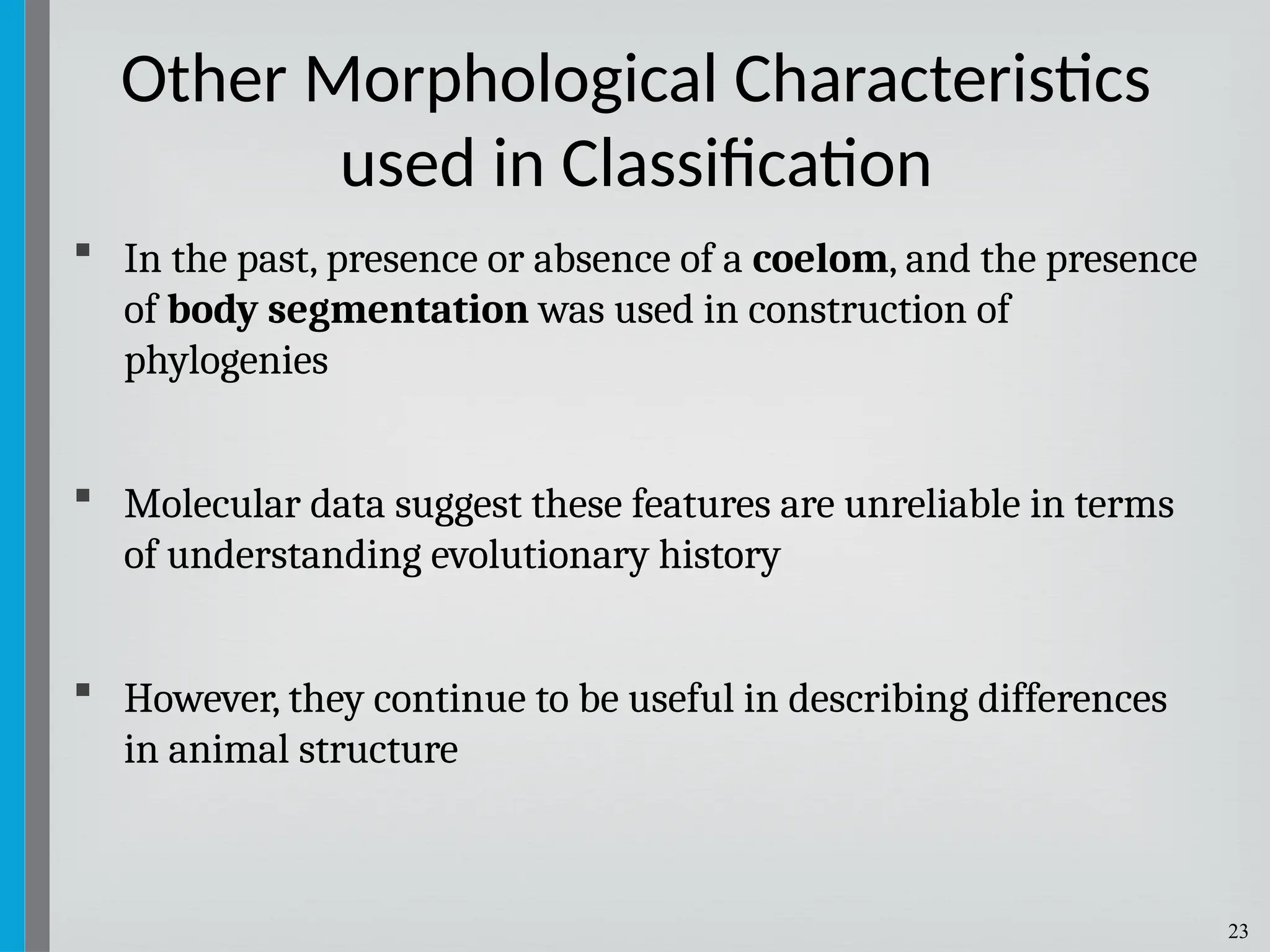 23
 In the past, presence or absence of a coelom, and the presence
of body segmentation was used in construction of
phylogenies
 Molecular data suggest these features are unreliable in terms
of understanding evolutionary history
 However, they continue to be useful in describing differences
in animal structure
Other Morphological Characteristics
used in Classification
 