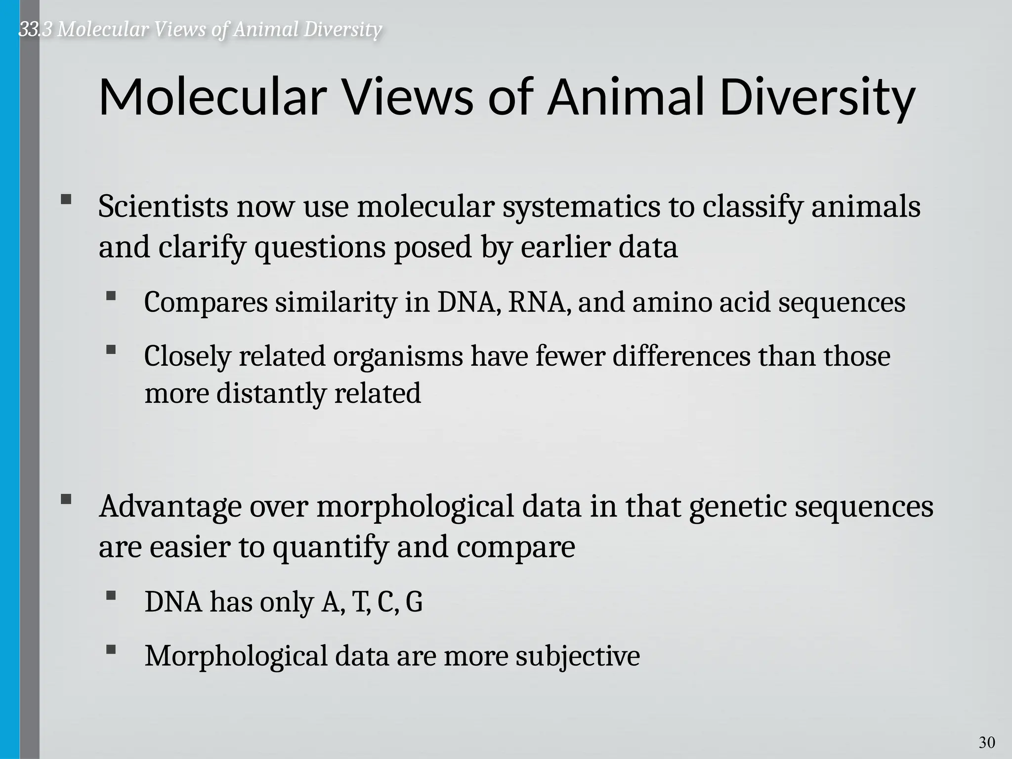 30
Molecular Views of Animal Diversity
 Scientists now use molecular systematics to classify animals
and clarify questions posed by earlier data
 Compares similarity in DNA, RNA, and amino acid sequences
 Closely related organisms have fewer differences than those
more distantly related
 Advantage over morphological data in that genetic sequences
are easier to quantify and compare
 DNA has only A, T, C, G
 Morphological data are more subjective
33.3 Molecular Views of Animal Diversity
 
