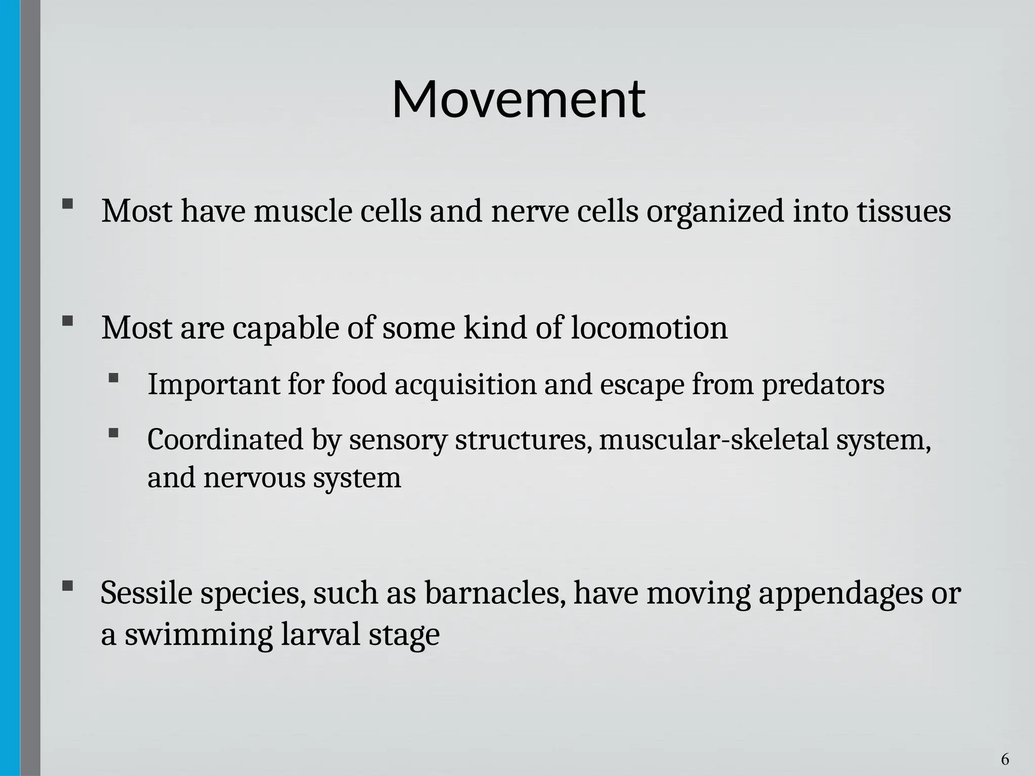 6
 Most have muscle cells and nerve cells organized into tissues
 Most are capable of some kind of locomotion
 Important for food acquisition and escape from predators
 Coordinated by sensory structures, muscular-skeletal system,
and nervous system
 Sessile species, such as barnacles, have moving appendages or
a swimming larval stage
Movement
 