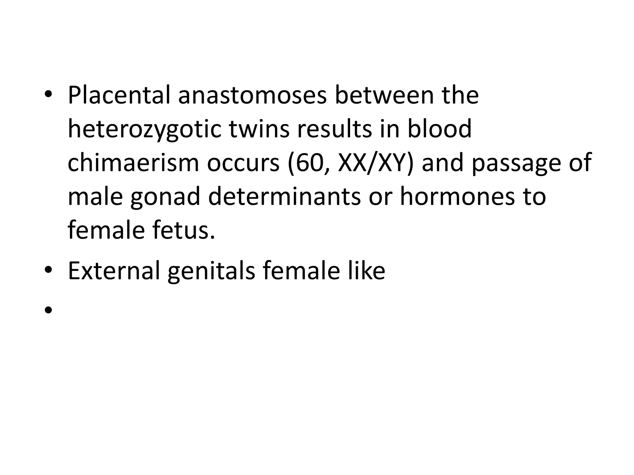 • Placental anastomoses between the
heterozygotic twins results in blood
chimaerism occurs (60, XX/XY) and passage of
male gonad determinants or hormones to
female fetus.
• External genitals female like
•
 