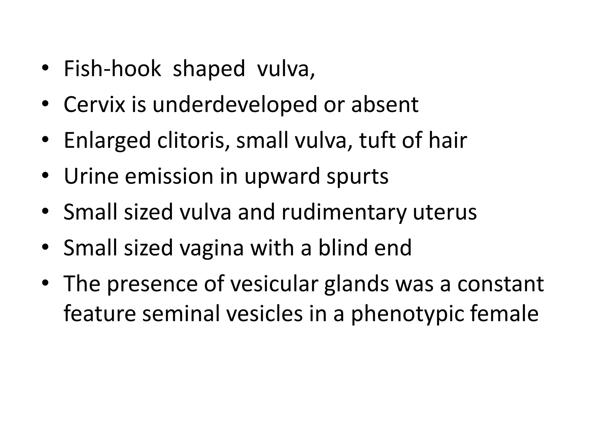 • Fish-hook shaped vulva,
• Cervix is underdeveloped or absent
• Enlarged clitoris, small vulva, tuft of hair
• Urine emission in upward spurts
• Small sized vulva and rudimentary uterus
• Small sized vagina with a blind end
• The presence of vesicular glands was a constant
feature seminal vesicles in a phenotypic female
 