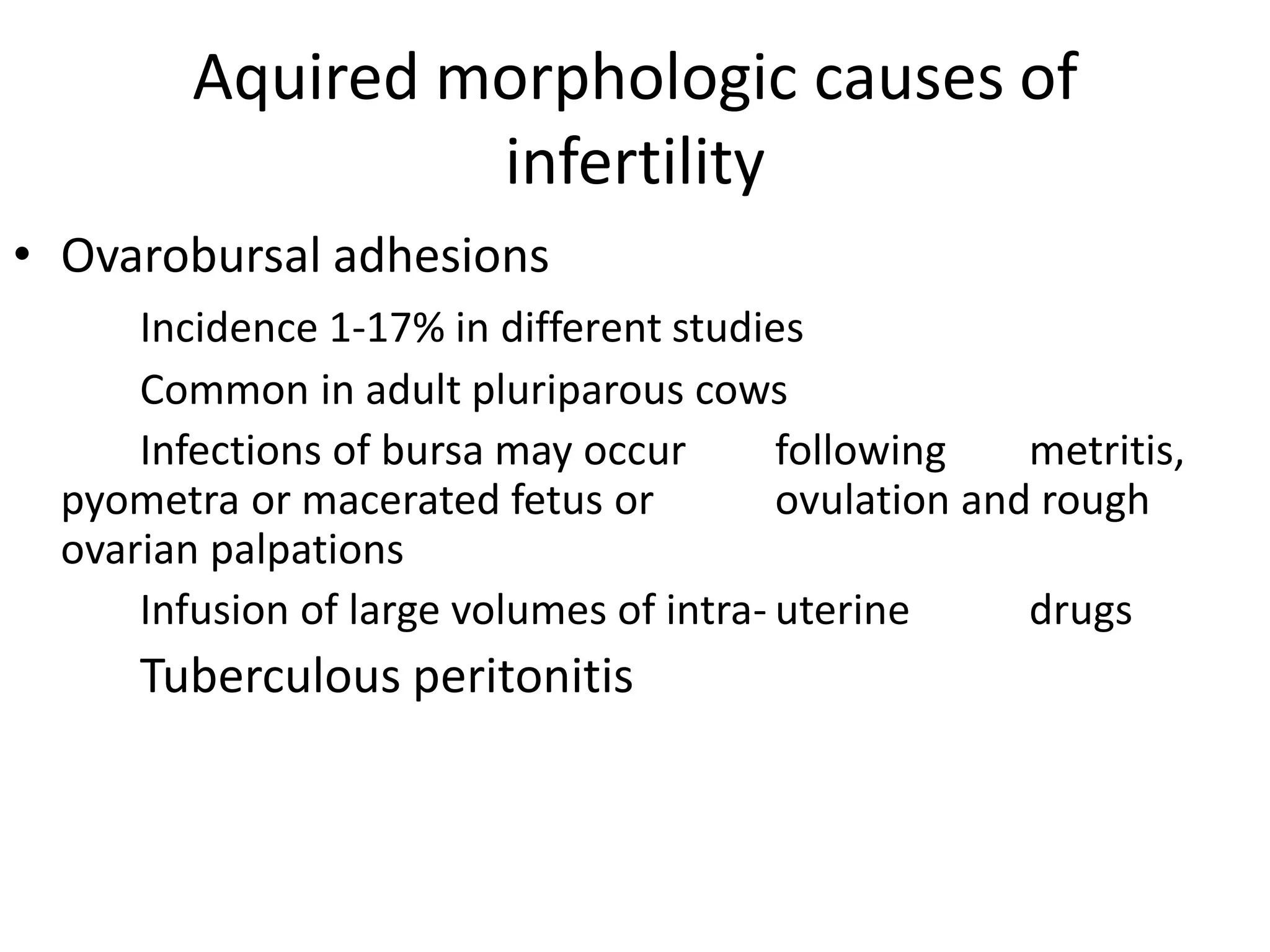 Aquired morphologic causes of
infertility
• Ovarobursal adhesions
Incidence 1-17% in different studies
Common in adult pluriparous cows
Infections of bursa may occur following metritis,
pyometra or macerated fetus or ovulation and rough
ovarian palpations
Infusion of large volumes of intra- uterine drugs
Tuberculous peritonitis
 