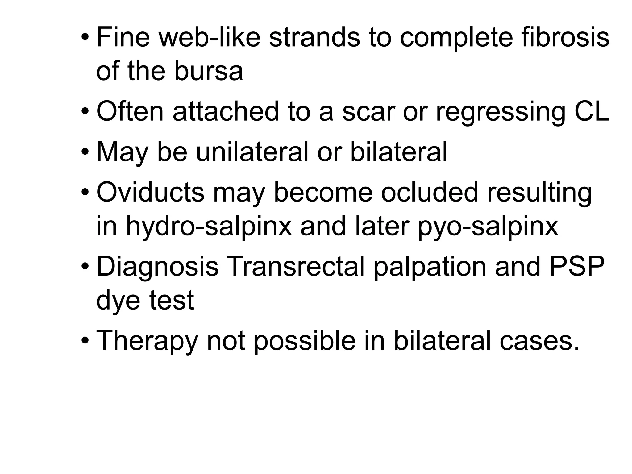 • Fine web-like strands to complete fibrosis
of the bursa
• Often attached to a scar or regressing CL
• May be unilateral or bilateral
• Oviducts may become ocluded resulting
in hydro-salpinx and later pyo-salpinx
• Diagnosis Transrectal palpation and PSP
dye test
• Therapy not possible in bilateral cases.
 
