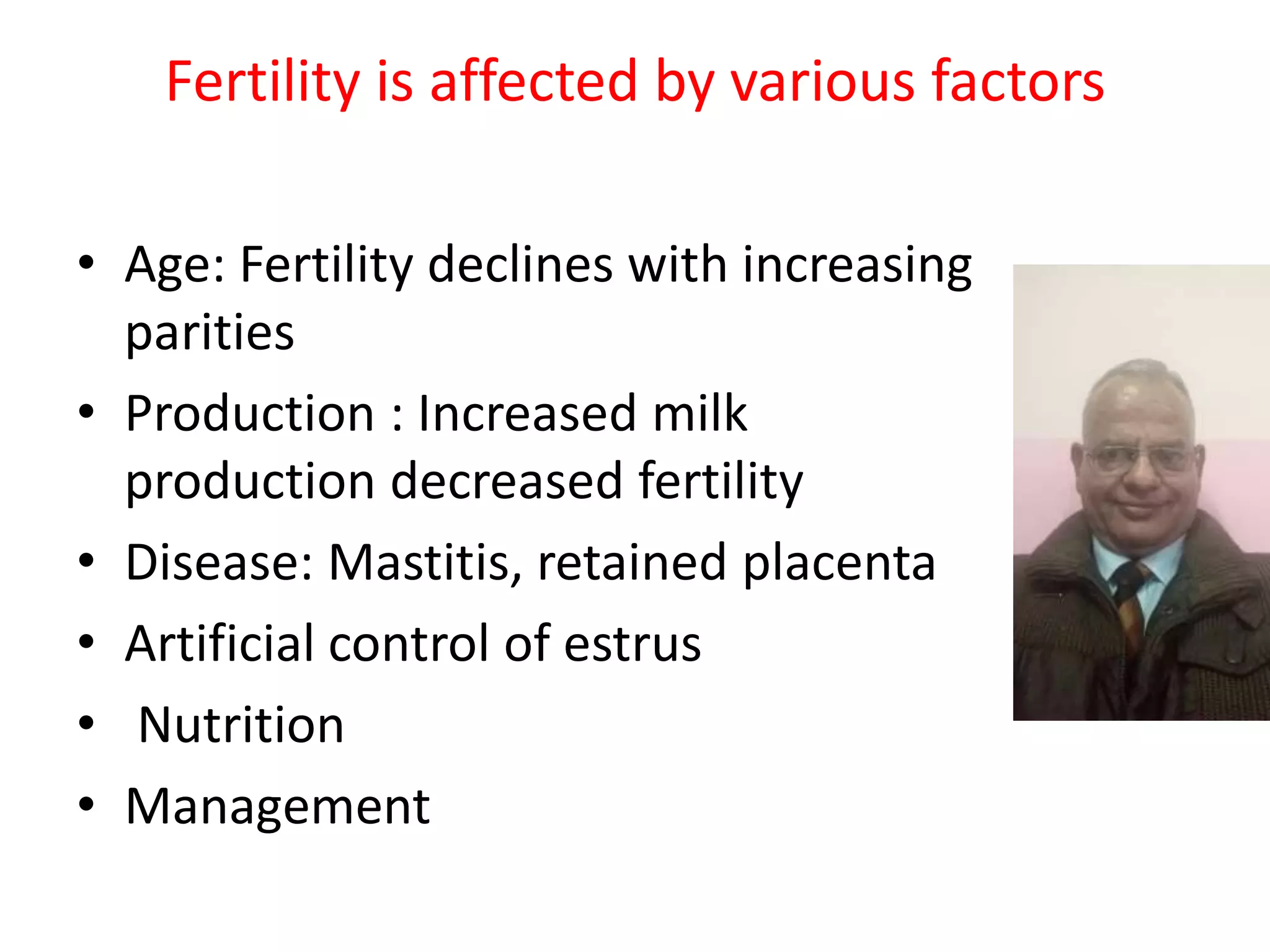 Fertility is affected by various factors
• Age: Fertility declines with increasing
parities
• Production : Increased milk
production decreased fertility
• Disease: Mastitis, retained placenta
• Artificial control of estrus
• Nutrition
• Management
 