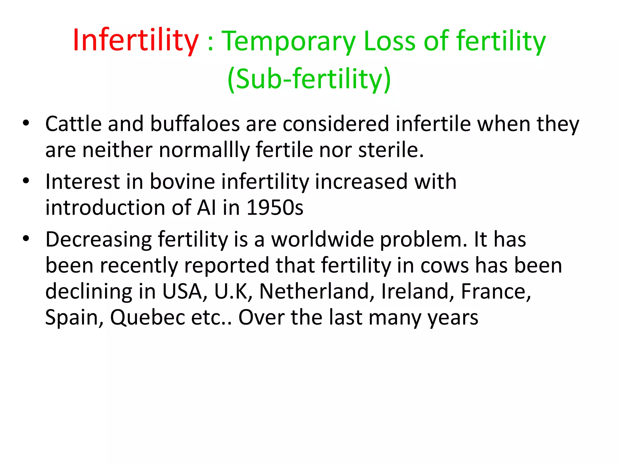 Infertility : Temporary Loss of fertility
(Sub-fertility)
• Cattle and buffaloes are considered infertile when they
are neither normallly fertile nor sterile.
• Interest in bovine infertility increased with
introduction of AI in 1950s
• Decreasing fertility is a worldwide problem. It has
been recently reported that fertility in cows has been
declining in USA, U.K, Netherland, Ireland, France,
Spain, Quebec etc.. Over the last many years
 