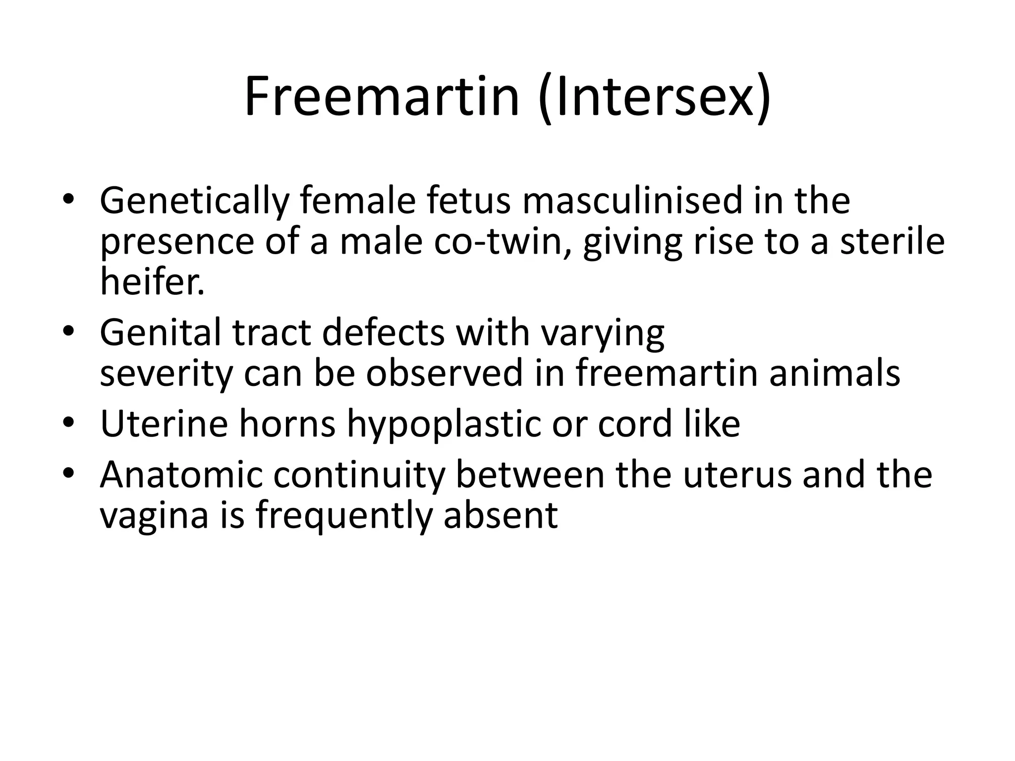 Freemartin (Intersex)
• Genetically female fetus masculinised in the
presence of a male co-twin, giving rise to a sterile
heifer.
• Genital tract defects with varying
severity can be observed in freemartin animals
• Uterine horns hypoplastic or cord like
• Anatomic continuity between the uterus and the
vagina is frequently absent
 