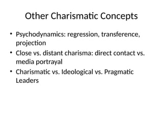Other Charismatic Concepts
• Psychodynamics: regression, transference,
projection
• Close vs. distant charisma: direct contact vs.
media portrayal
• Charismatic vs. Ideological vs. Pragmatic
Leaders
 