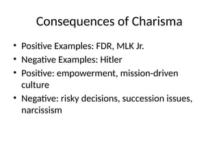 Consequences of Charisma
• Positive Examples: FDR, MLK Jr.
• Negative Examples: Hitler
• Positive: empowerment, mission-driven
culture
• Negative: risky decisions, succession issues,
narcissism
 