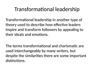 Transformational leadership
Transformational leadership in another type of
theory used to describe how effective leaders
inspire and transform followers by appealing to
their ideals and emotions.
The terms transformational and charismatic are
used interchangeably by many writers, but
despite the similarities there are some important
distinctions.
 