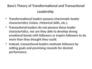 Bass’s Theory of Transformational and Transactional
Leadership
• Transformational leaders possess charismatic-leader
characteristics (vision, rhetorical skills, etc.).
• Transactional leaders do not possess these leader
characteristics, nor are they able to develop strong
emotional bonds with followers or inspire followers to do
more than they thought they could.
• Instead, transactional leaders motivate followers by
setting goals and promising rewards for desired
performance.
 