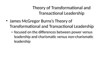 Theory of Transformational and
Transactional Leadership
• James McGregor Burns’s Theory of
Transformational and Transactional Leadership
– focused on the differences between power versus
leadership and charismatic versus non-charismatic
leadership
 