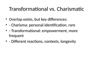 Transformational vs. Charismatic
• Overlap exists, but key differences:
• - Charisma: personal identification, rare
• - Transformational: empowerment, more
frequent
• - Different reactions, contexts, longevity
 