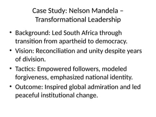 Case Study: Nelson Mandela –
Transformational Leadership
• Background: Led South Africa through
transition from apartheid to democracy.
• Vision: Reconciliation and unity despite years
of division.
• Tactics: Empowered followers, modeled
forgiveness, emphasized national identity.
• Outcome: Inspired global admiration and led
peaceful institutional change.
 