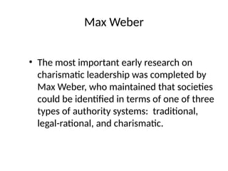 Max Weber
• The most important early research on
charismatic leadership was completed by
Max Weber, who maintained that societies
could be identified in terms of one of three
types of authority systems: traditional,
legal-rational, and charismatic.
 