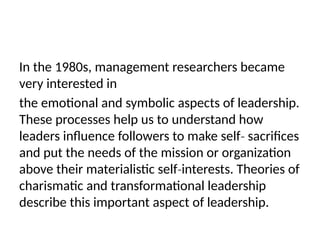 In the 1980s, management researchers became
very interested in
the emotional and symbolic aspects of leadership.
These processes help us to understand how
leaders influence followers to make self sacrifices
‐
and put the needs of the mission or organization
above their materialistic self interests. Theories of
‐
charismatic and transformational leadership
describe this important aspect of leadership.
 
