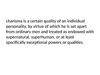 charisma is a certain quality of an individual
personality, by virtue of which he is set apart
from ordinary men and treated as endowed with
supernatural, superhuman, or at least
specifically exceptional powers or qualities.
 