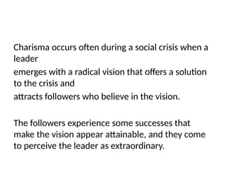 Charisma occurs often during a social crisis when a
leader
emerges with a radical vision that offers a solution
to the crisis and
attracts followers who believe in the vision.
The followers experience some successes that
make the vision appear attainable, and they come
to perceive the leader as extraordinary.
 