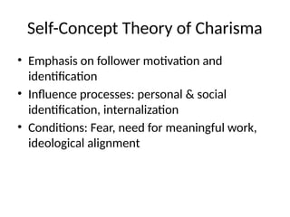 Self-Concept Theory of Charisma
• Emphasis on follower motivation and
identification
• Influence processes: personal & social
identification, internalization
• Conditions: Fear, need for meaningful work,
ideological alignment
 