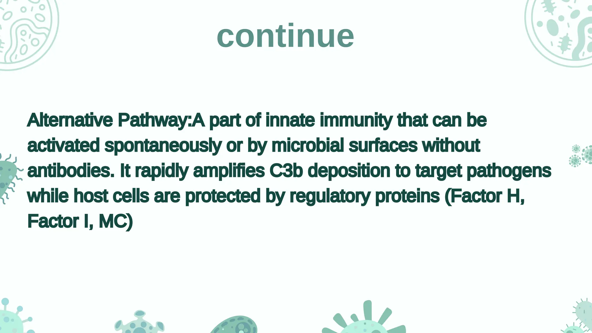 continue
Alternative Pathway:A part of innate immunity that can be
activated spontaneously or by microbial surfaces without
antibodies. It rapidly amplifies C3b deposition to target pathogens
while host cells are protected by regulatory proteins (Factor H,
Factor I, MC)
Alternative Pathway:A part of innate immunity that can be
activated spontaneously or by microbial surfaces without
antibodies. It rapidly amplifies C3b deposition to target pathogens
while host cells are protected by regulatory proteins (Factor H,
Factor I, MC)
 