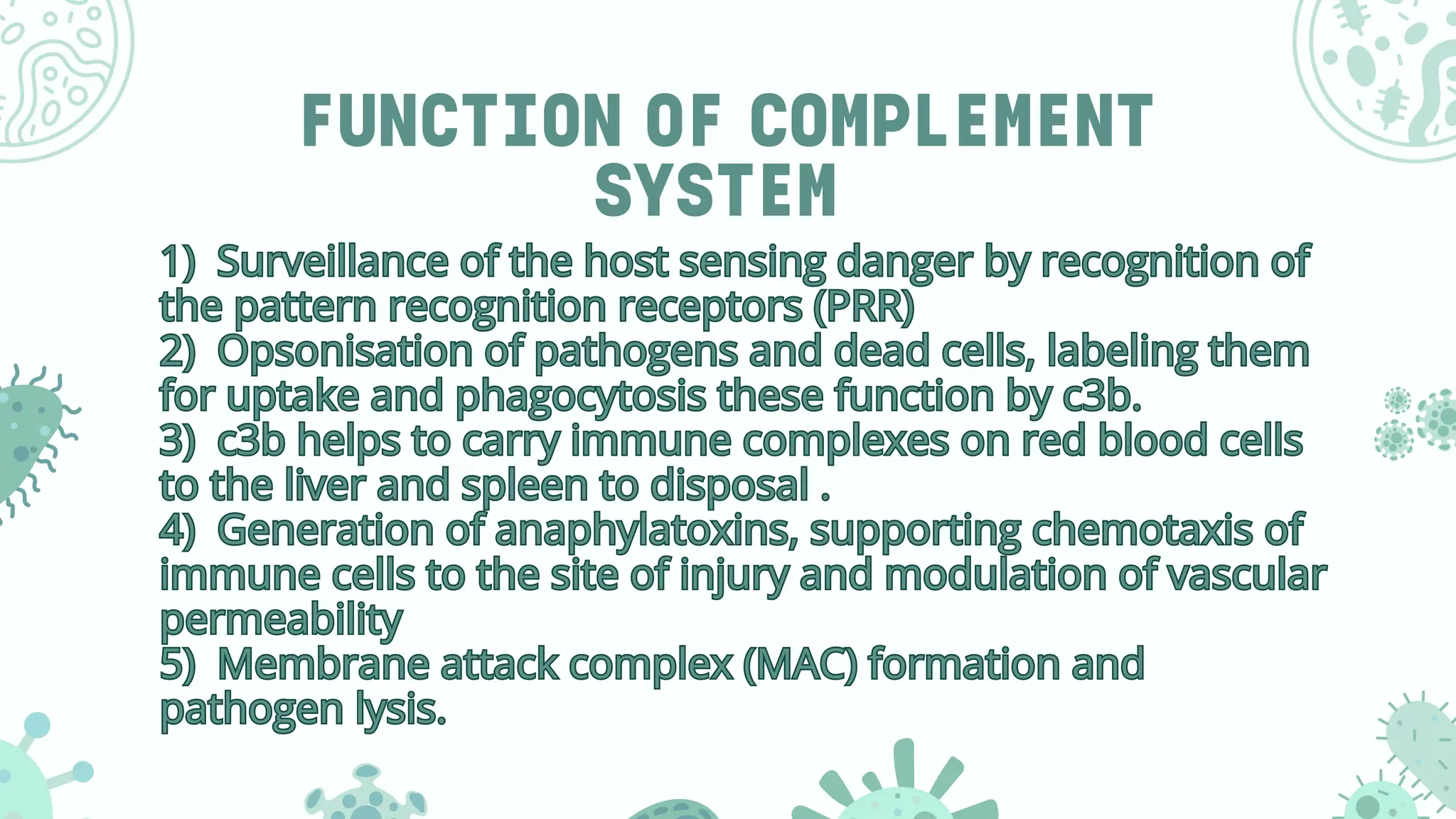 FUNCTION OF COMPLEMENT
SYSTEM
1) Surveillance of the host sensing danger by recognition of
the pattern recognition receptors (PRR)
2) Opsonisation of pathogens and dead cells, labeling them
for uptake and phagocytosis these function by c3b.
3) c3b helps to carry immune complexes on red blood cells
to the liver and spleen to disposal .
4) Generation of anaphylatoxins, supporting chemotaxis of
immune cells to the site of injury and modulation of vascular
permeability
5) Membrane attack complex (MAC) formation and
pathogen lysis.
1) Surveillance of the host sensing danger by recognition of
the pattern recognition receptors (PRR)
2) Opsonisation of pathogens and dead cells, labeling them
for uptake and phagocytosis these function by c3b.
3) c3b helps to carry immune complexes on red blood cells
to the liver and spleen to disposal .
4) Generation of anaphylatoxins, supporting chemotaxis of
immune cells to the site of injury and modulation of vascular
permeability
5) Membrane attack complex (MAC) formation and
pathogen lysis.
 