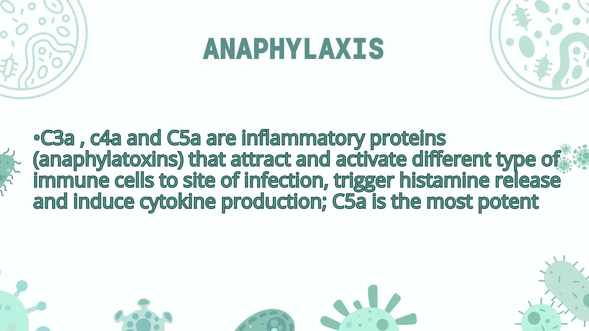 ANAPHYLAXIS
•C3a , c4a and C5a are inflammatory proteins
(anaphylatoxins) that attract and activate different type of
immune cells to site of infection, trigger histamine release
and induce cytokine production; C5a is the most potent
•C3a , c4a and C5a are inflammatory proteins
(anaphylatoxins) that attract and activate different type of
immune cells to site of infection, trigger histamine release
and induce cytokine production; C5a is the most potent
 
