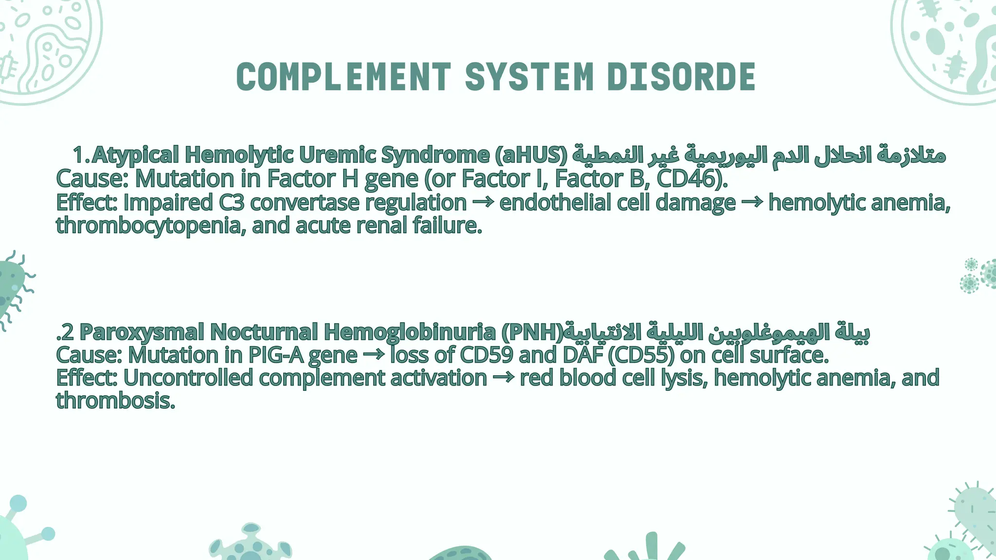 COMPLEMENT SYSTEM DISORDE
1.Atypical Hemolytic Uremic Syndrome (aHUS) ‫النمطية‬ ‫غير‬ ‫اليوريمية‬ ‫الدم‬ ‫انحالل‬ ‫متالزمة‬
Cause: Mutation in Factor H gene (or Factor I, Factor B, CD46).
Effect: Impaired C3 convertase regulation →endothelial cell damage →hemolytic anemia,
thrombocytopenia, and acute renal failure.
.2 Paroxysmal Nocturnal Hemoglobinuria (PNH)‫االنتيابية‬ ‫الليلية‬ ‫الهيموغلوبين‬ ‫بيلة‬
Cause: Mutation in PIG-A gene →loss of CD59 and DAF (CD55) on cell surface.
Effect: Uncontrolled complement activation →red blood cell lysis, hemolytic anemia, and
thrombosis.
1.Atypical Hemolytic Uremic Syndrome (aHUS) ‫النمطية‬ ‫غير‬ ‫اليوريمية‬ ‫الدم‬ ‫انحالل‬ ‫متالزمة‬
Cause: Mutation in Factor H gene (or Factor I, Factor B, CD46).
Effect: Impaired C3 convertase regulation →endothelial cell damage →hemolytic anemia,
thrombocytopenia, and acute renal failure.
.2 Paroxysmal Nocturnal Hemoglobinuria (PNH)‫االنتيابية‬ ‫الليلية‬ ‫الهيموغلوبين‬ ‫بيلة‬
Cause: Mutation in PIG-A gene →loss of CD59 and DAF (CD55) on cell surface.
Effect: Uncontrolled complement activation →red blood cell lysis, hemolytic anemia, and
thrombosis.
 