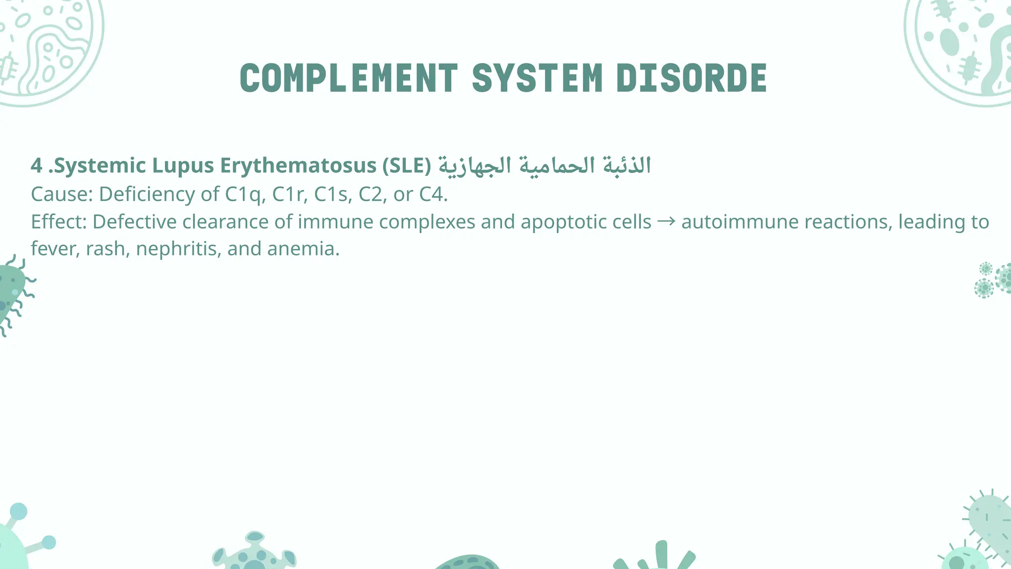 COMPLEMENT SYSTEM DISORDE
4 .Systemic Lupus Erythematosus (SLE) ‫الجهازية‬ ‫الحمامية‬ ‫الذئبة‬
Cause: Deficiency of C1q, C1r, C1s, C2, or C4.
Effect: Defective clearance of immune complexes and apoptotic cells →autoimmune reactions, leading to
fever, rash, nephritis, and anemia.
 