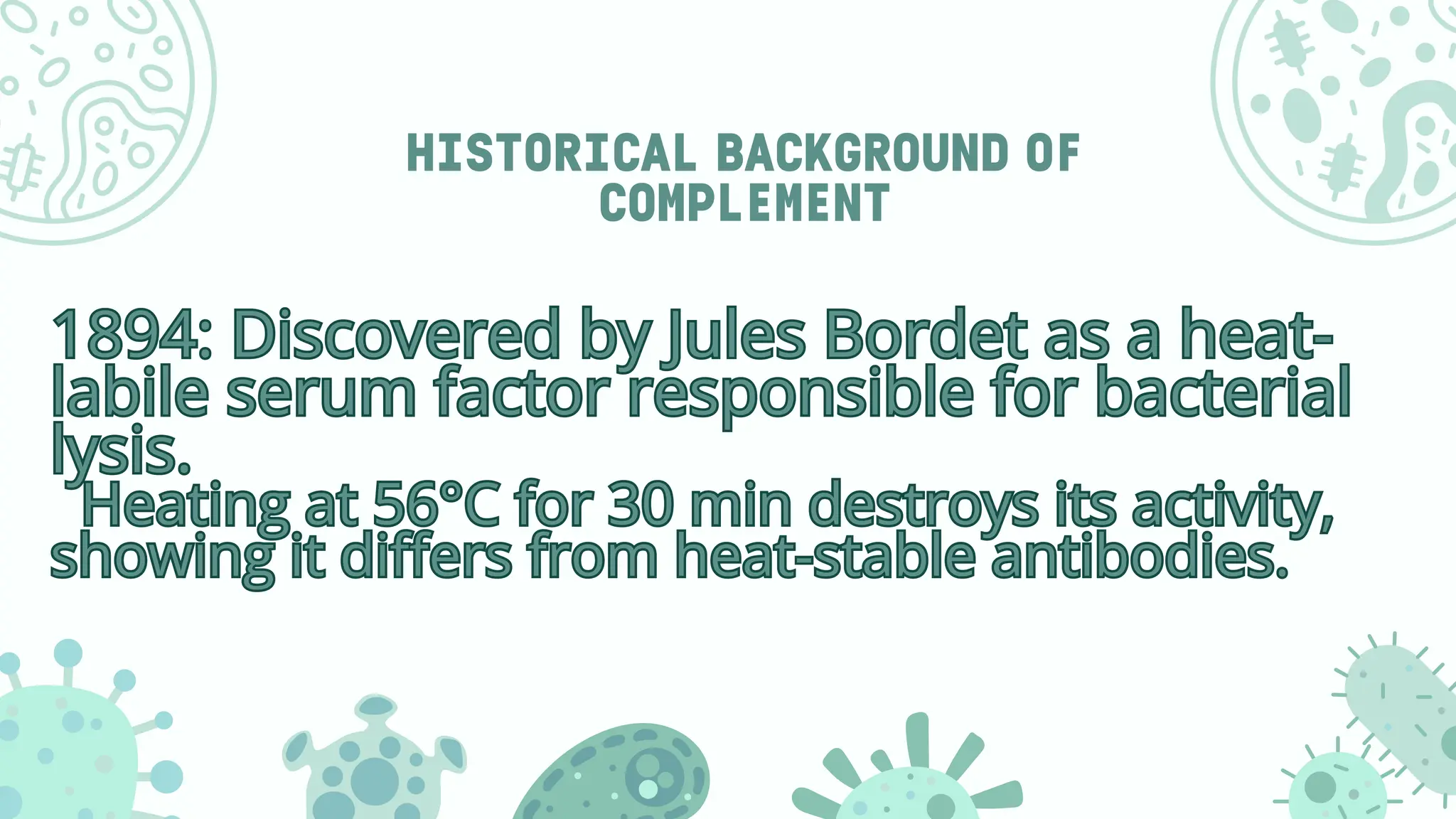 HISTORICAL BACKGROUND OF
COMPLEMENT
1894: Discovered by Jules Bordet as a heat-
labile serum factor responsible for bacterial
lysis.
Heating at 56°C for 30 min destroys its activity,
showing it differs from heat-stable antibodies.
1894: Discovered by Jules Bordet as a heat-
labile serum factor responsible for bacterial
lysis.
Heating at 56°C for 30 min destroys its activity,
showing it differs from heat-stable antibodies.
 