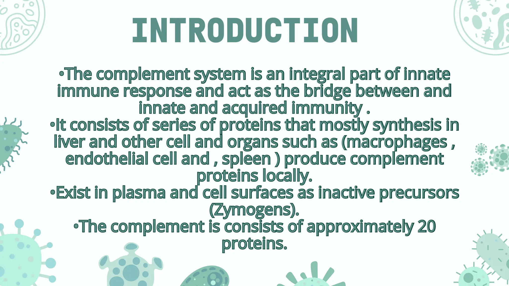 INTRODUCTION
•The complement system is an integral part of innate
immune response and act as the bridge between and
innate and acquired immunity .
•It consists of series of proteins that mostly synthesis in
liver and other cell and organs such as (macrophages ,
endothelial cell and , spleen ) produce complement
proteins locally.
•Exist in plasma and cell surfaces as inactive precursors
(Zymogens).
•The complement is consists of approximately 20
proteins.
•The complement system is an integral part of innate
immune response and act as the bridge between and
innate and acquired immunity .
•It consists of series of proteins that mostly synthesis in
liver and other cell and organs such as (macrophages ,
endothelial cell and , spleen ) produce complement
proteins locally.
•Exist in plasma and cell surfaces as inactive precursors
(Zymogens).
•The complement is consists of approximately 20
proteins.
 