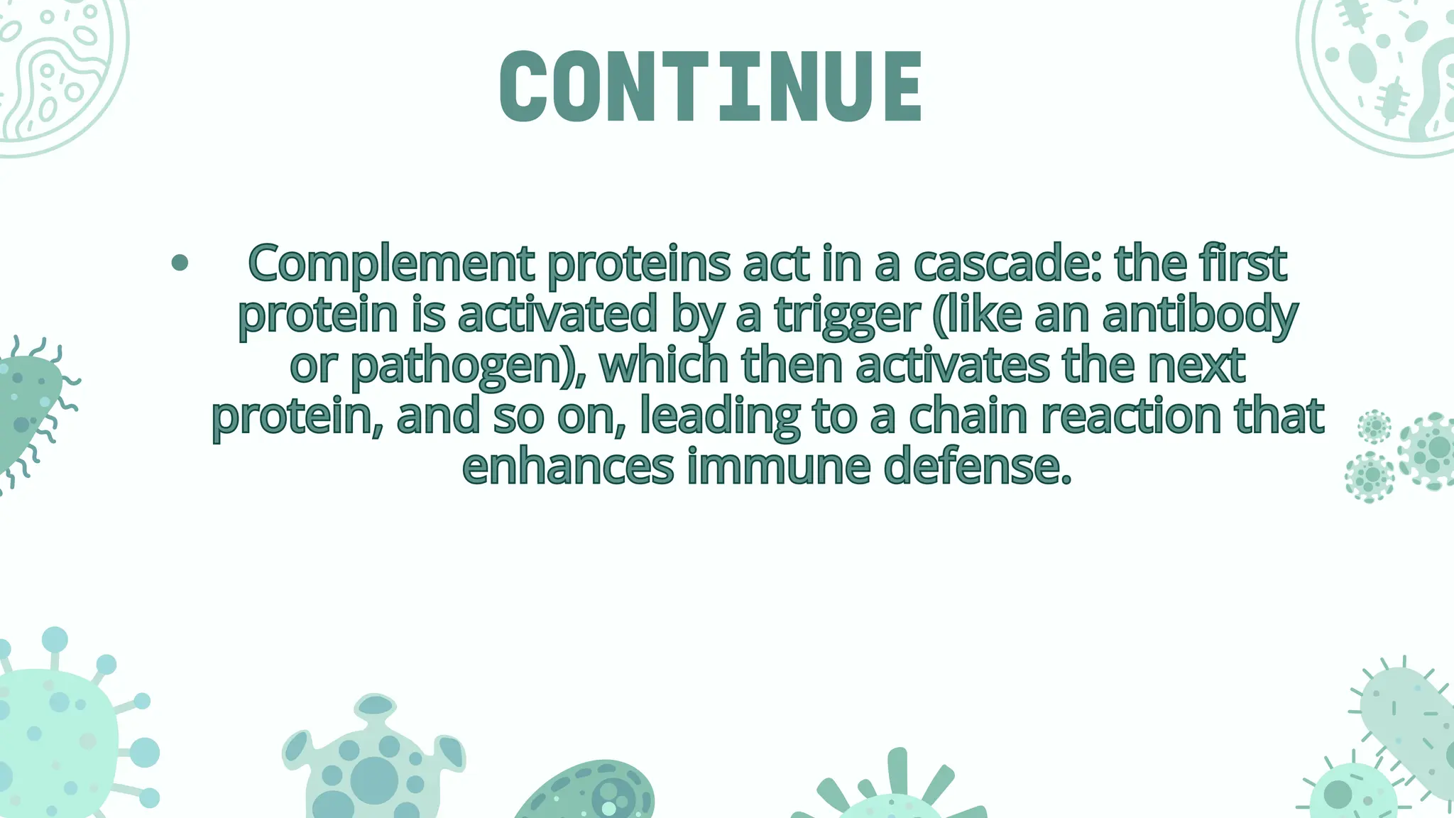 CONTINUE
Complement proteins act in a cascade: the first
protein is activated by a trigger (like an antibody
or pathogen), which then activates the next
protein, and so on, leading to a chain reaction that
enhances immune defense.
Complement proteins act in a cascade: the first
protein is activated by a trigger (like an antibody
or pathogen), which then activates the next
protein, and so on, leading to a chain reaction that
enhances immune defense.
 