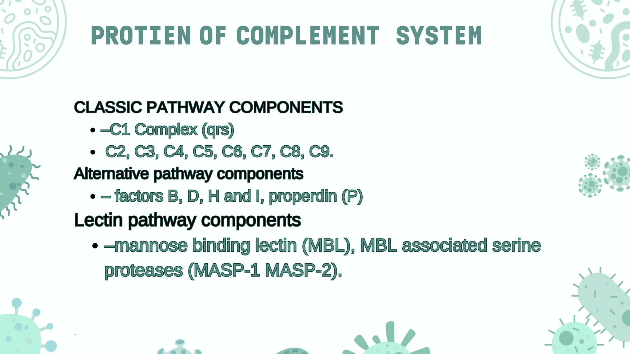 PROTIEN OF COMPLEMENT SYSTEM
CLASSIC PATHWAY COMPONENTS
–C1 Complex (qrs)
C2, C3, C4, C5, C6, C7, C8, C9.
Alternative pathway components
– factors B, D, H and I, properdin (P)
Lectin pathway components
–mannose binding lectin (MBL), MBL associated serine
proteases (MASP-1 MASP-2).
CLASSIC PATHWAY COMPONENTS
–C1 Complex (qrs)
C2, C3, C4, C5, C6, C7, C8, C9.
Alternative pathway components
– factors B, D, H and I, properdin (P)
Lectin pathway components
–mannose binding lectin (MBL), MBL associated serine
proteases (MASP-1 MASP-2).
 