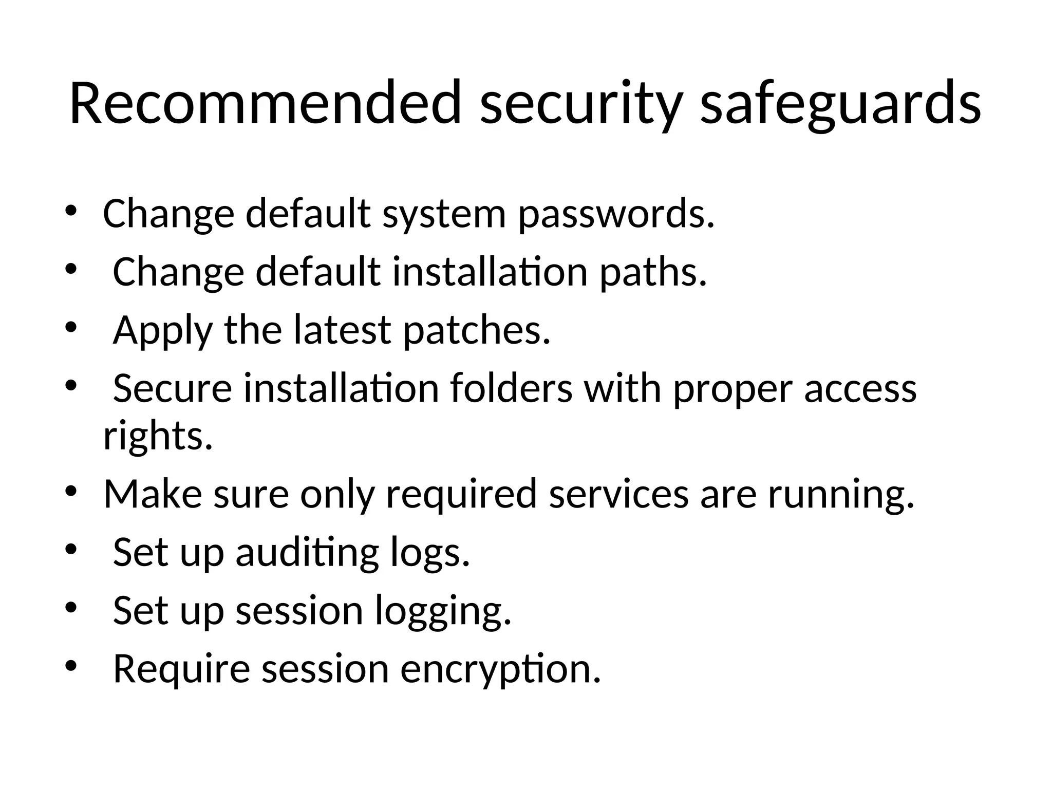 Recommended security safeguards • Change default system passwords. • Change default installation paths. • Apply the latest patches. • Secure installation folders with proper access rights. • Make sure only required services are running. • Set up auditing logs. • Set up session logging. • Require session encryption. 