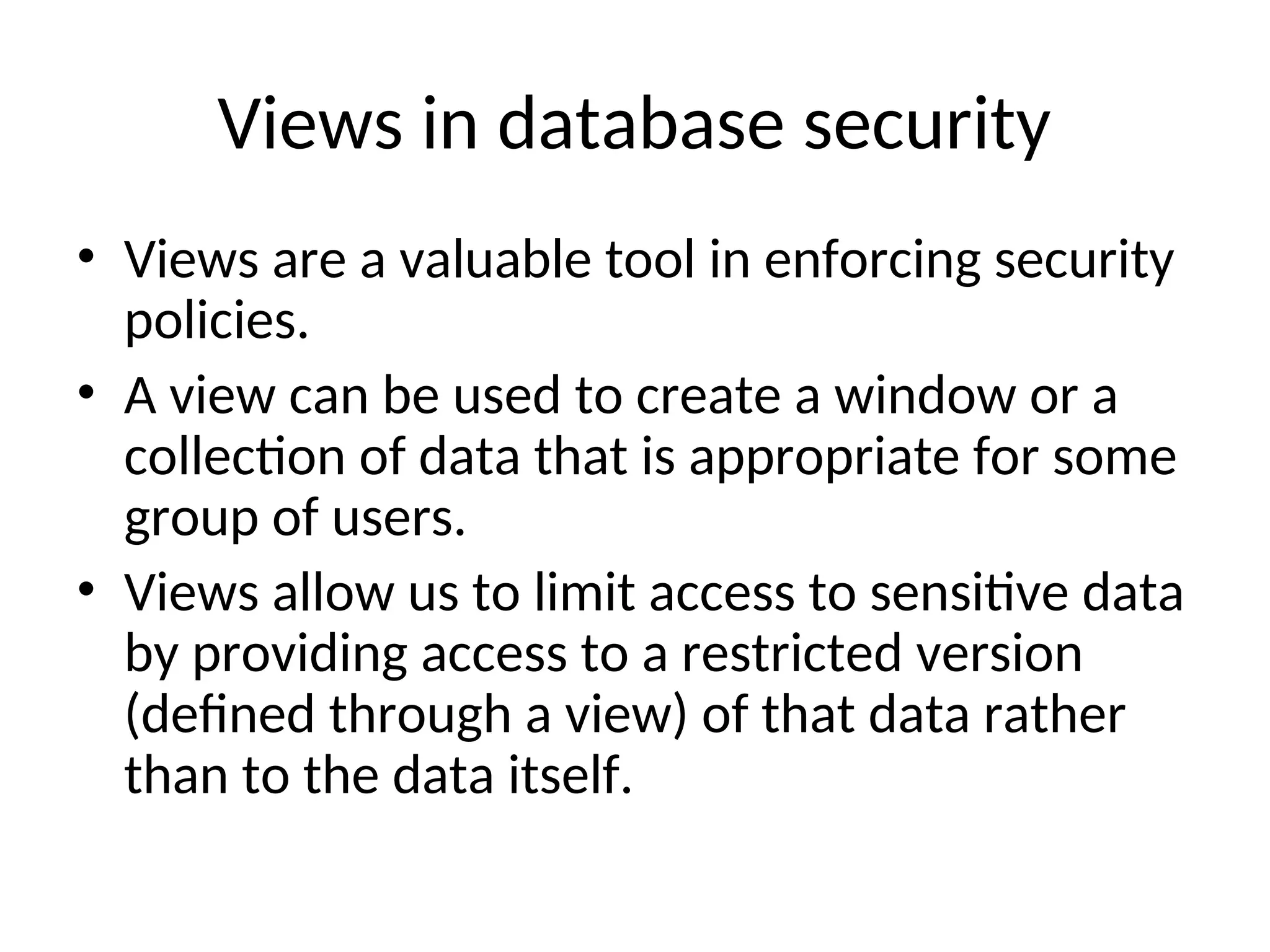 Views in database security • Views are a valuable tool in enforcing security policies. • A view can be used to create a window or a collection of data that is appropriate for some group of users. • Views allow us to limit access to sensitive data by providing access to a restricted version (defined through a view) of that data rather than to the data itself. 