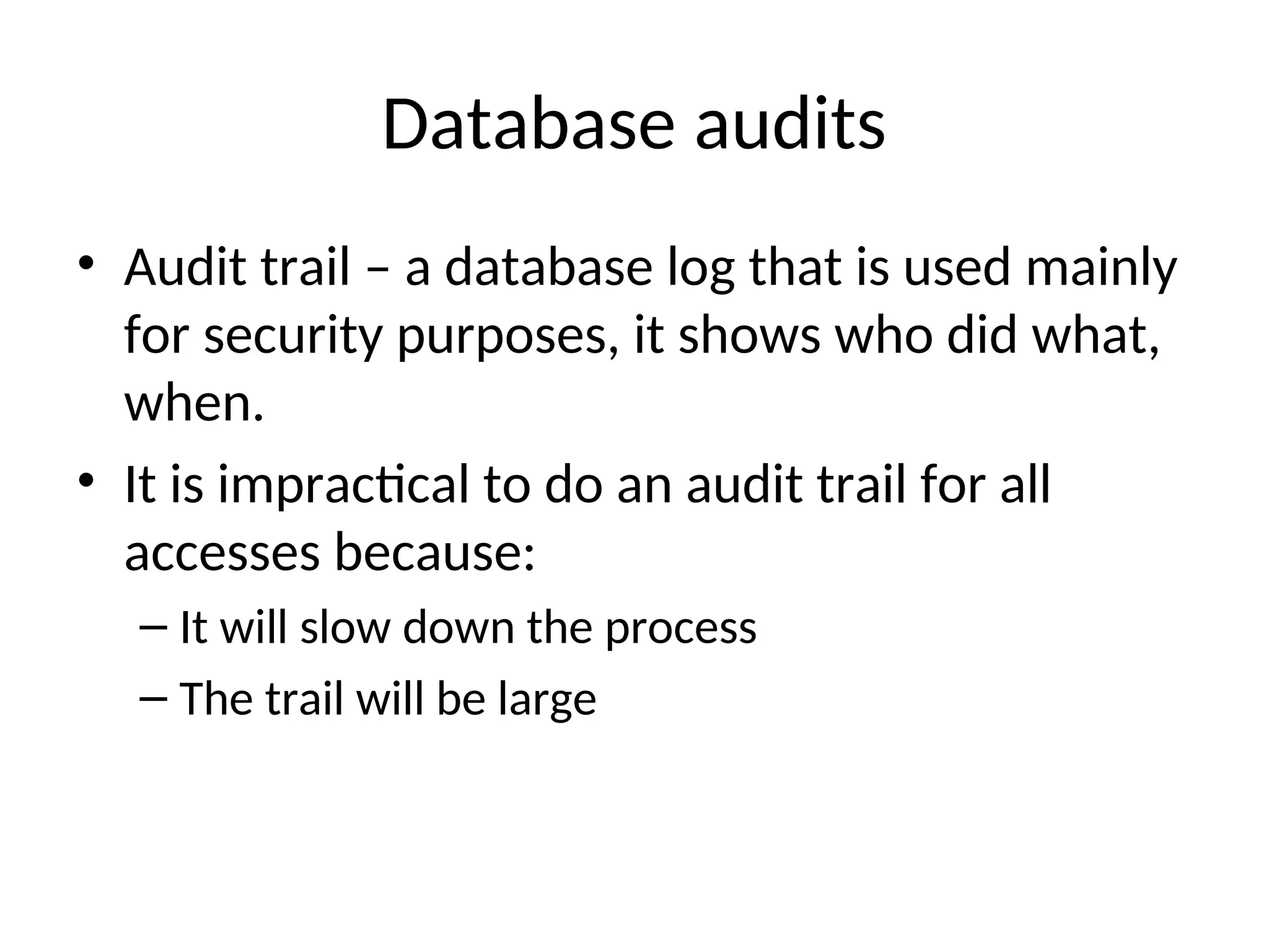 Database audits • Audit trail – a database log that is used mainly for security purposes, it shows who did what, when. • It is impractical to do an audit trail for all accesses because: – It will slow down the process – The trail will be large 