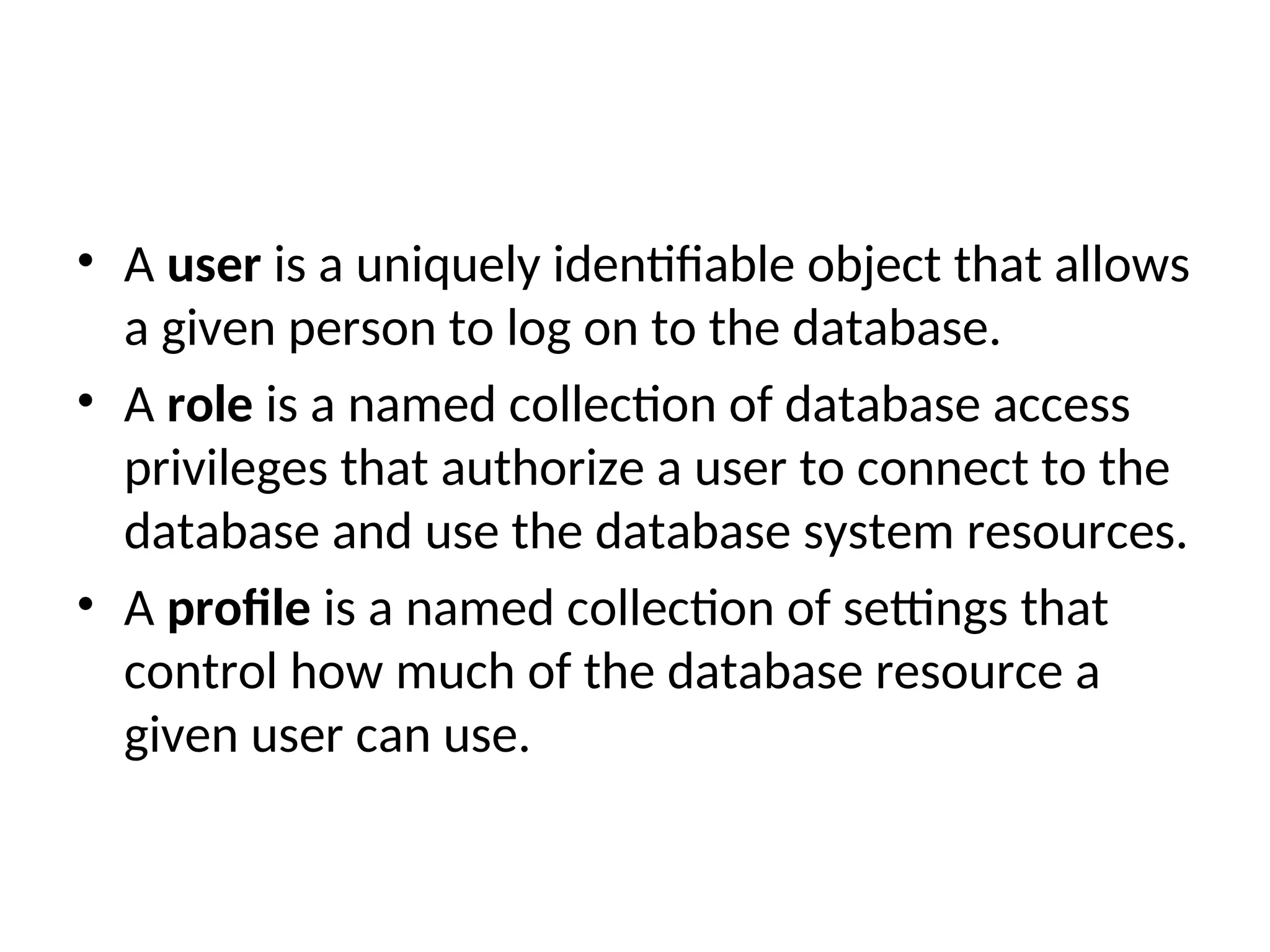 • A user is a uniquely identifiable object that allows a given person to log on to the database. • A role is a named collection of database access privileges that authorize a user to connect to the database and use the database system resources. • A profile is a named collection of settings that control how much of the database resource a given user can use. 