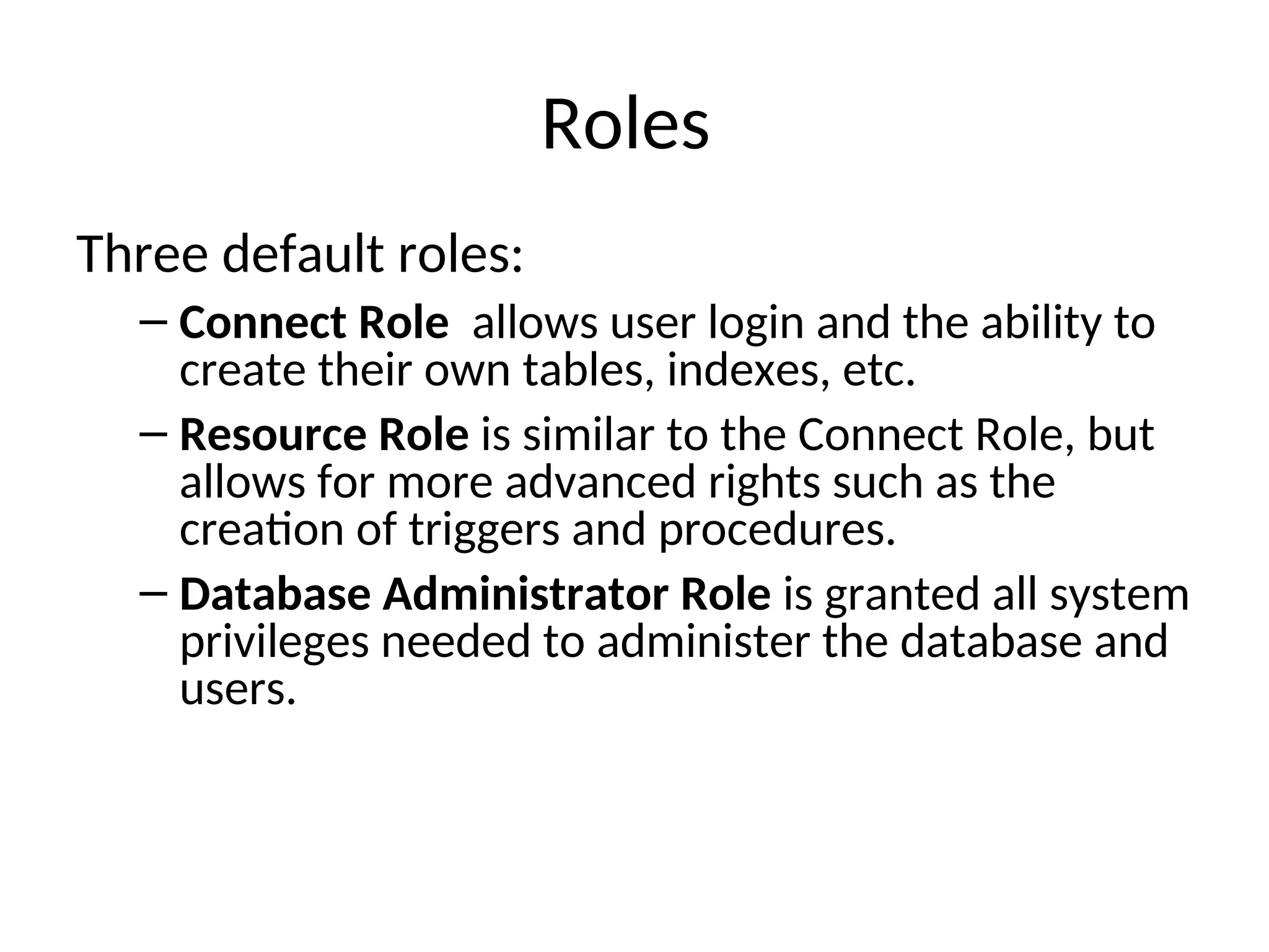 Roles Three default roles: – Connect Role allows user login and the ability to create their own tables, indexes, etc. – Resource Role is similar to the Connect Role, but allows for more advanced rights such as the creation of triggers and procedures. – Database Administrator Role is granted all system privileges needed to administer the database and users. 