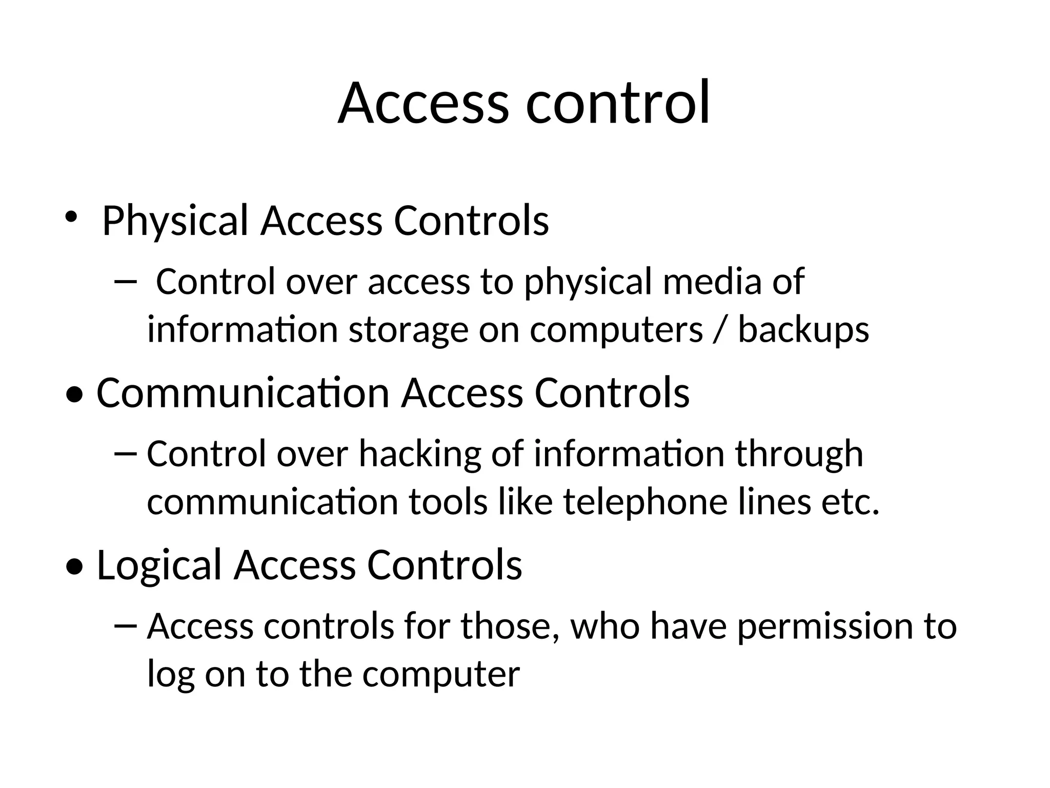 Access control • Physical Access Controls – Control over access to physical media of information storage on computers / backups • Communication Access Controls – Control over hacking of information through communication tools like telephone lines etc. • Logical Access Controls – Access controls for those, who have permission to log on to the computer 