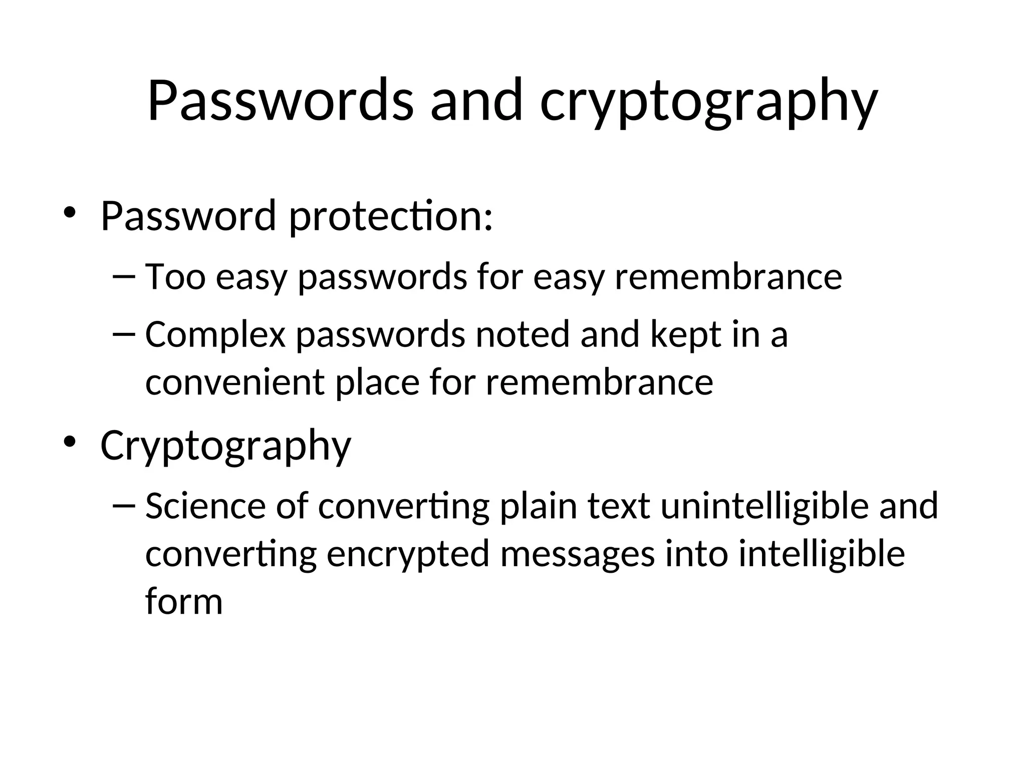 Passwords and cryptography • Password protection: – Too easy passwords for easy remembrance – Complex passwords noted and kept in a convenient place for remembrance • Cryptography – Science of converting plain text unintelligible and converting encrypted messages into intelligible form 