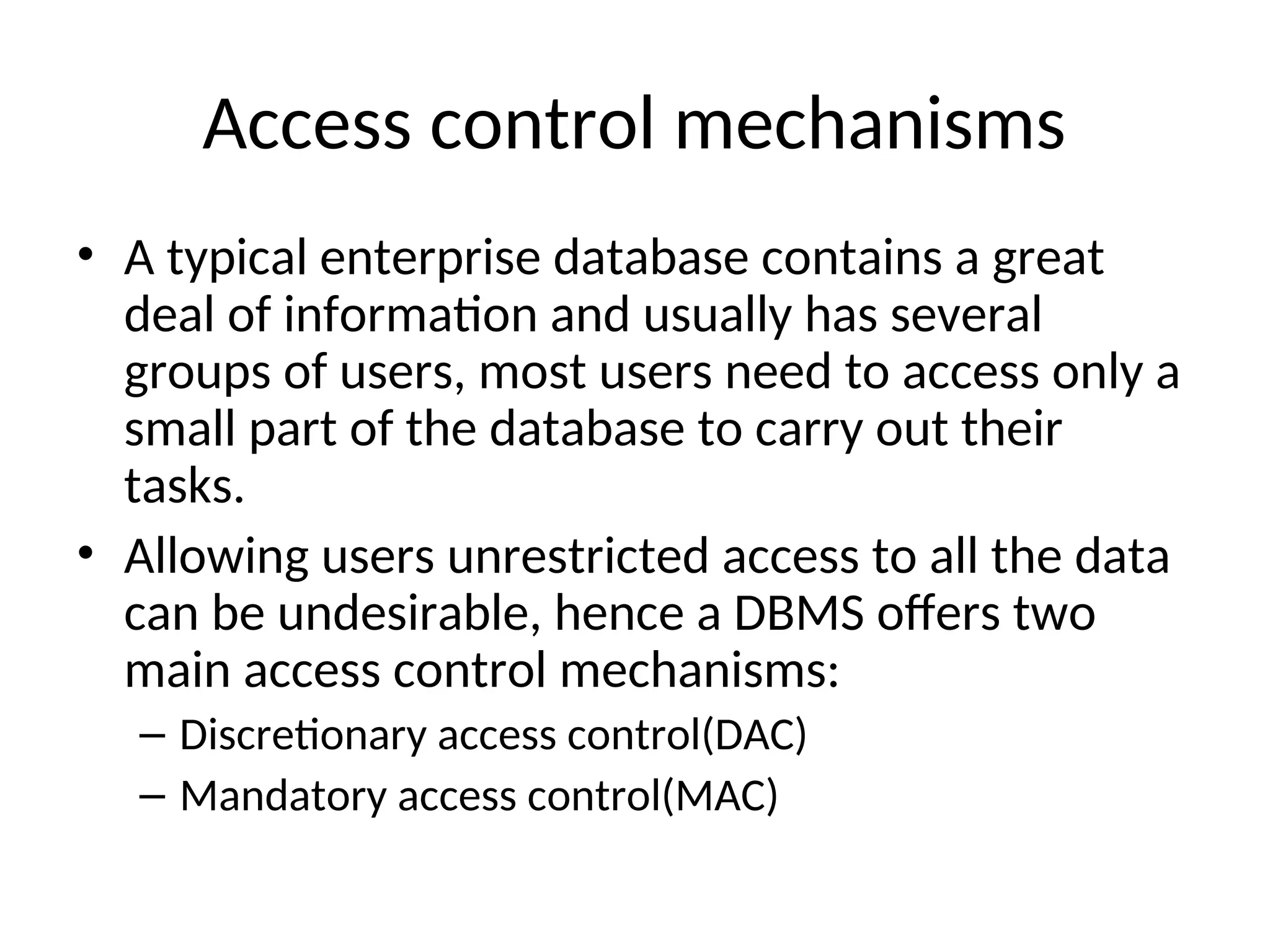 Access control mechanisms • A typical enterprise database contains a great deal of information and usually has several groups of users, most users need to access only a small part of the database to carry out their tasks. • Allowing users unrestricted access to all the data can be undesirable, hence a DBMS offers two main access control mechanisms: – Discretionary access control(DAC) – Mandatory access control(MAC) 