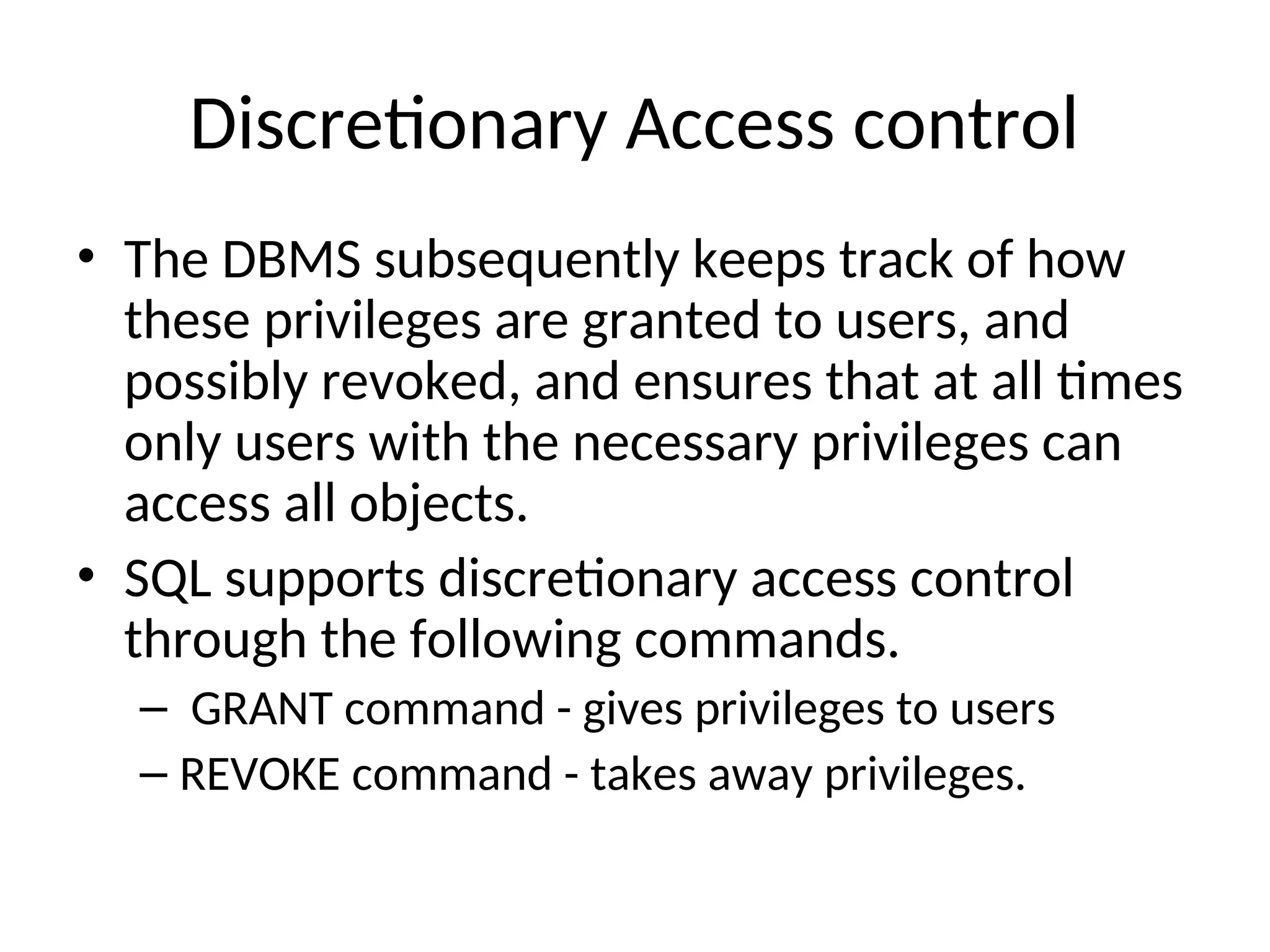 Discretionary Access control • The DBMS subsequently keeps track of how these privileges are granted to users, and possibly revoked, and ensures that at all times only users with the necessary privileges can access all objects. • SQL supports discretionary access control through the following commands. – GRANT command - gives privileges to users – REVOKE command - takes away privileges. 