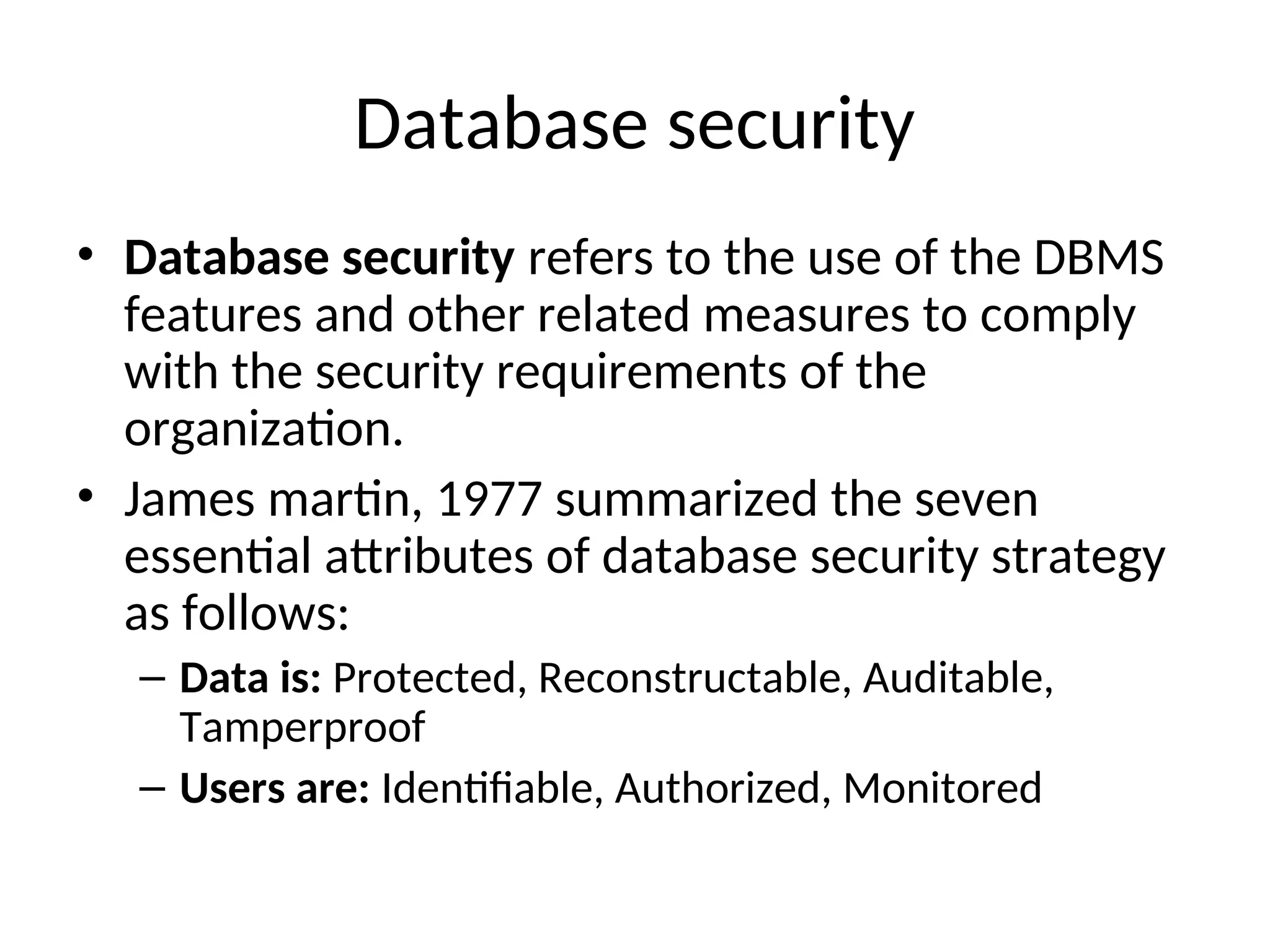 Database security • Database security refers to the use of the DBMS features and other related measures to comply with the security requirements of the organization. • James martin, 1977 summarized the seven essential attributes of database security strategy as follows: – Data is: Protected, Reconstructable, Auditable, Tamperproof – Users are: Identifiable, Authorized, Monitored 