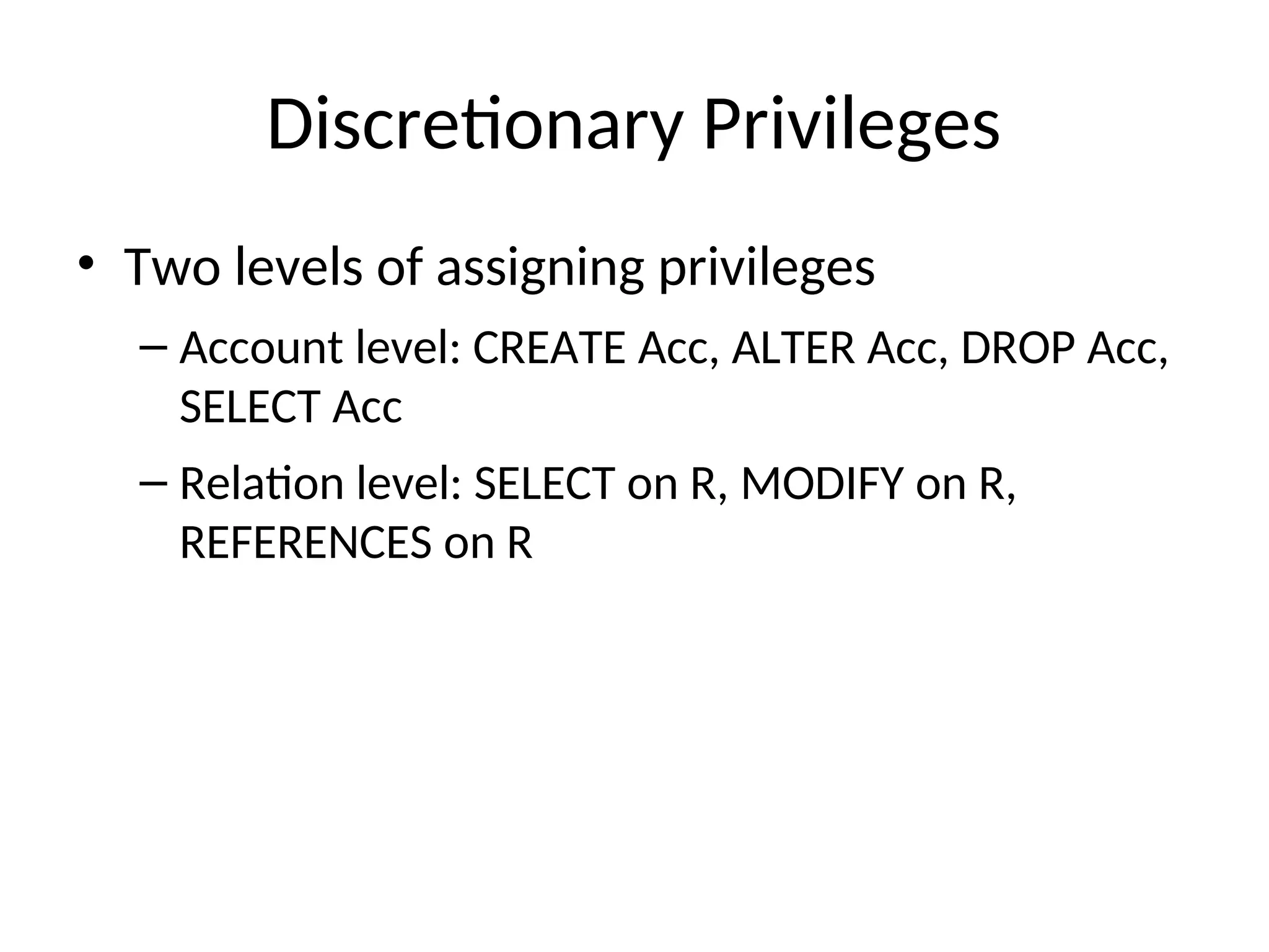Discretionary Privileges • Two levels of assigning privileges – Account level: CREATE Acc, ALTER Acc, DROP Acc, SELECT Acc – Relation level: SELECT on R, MODIFY on R, REFERENCES on R 