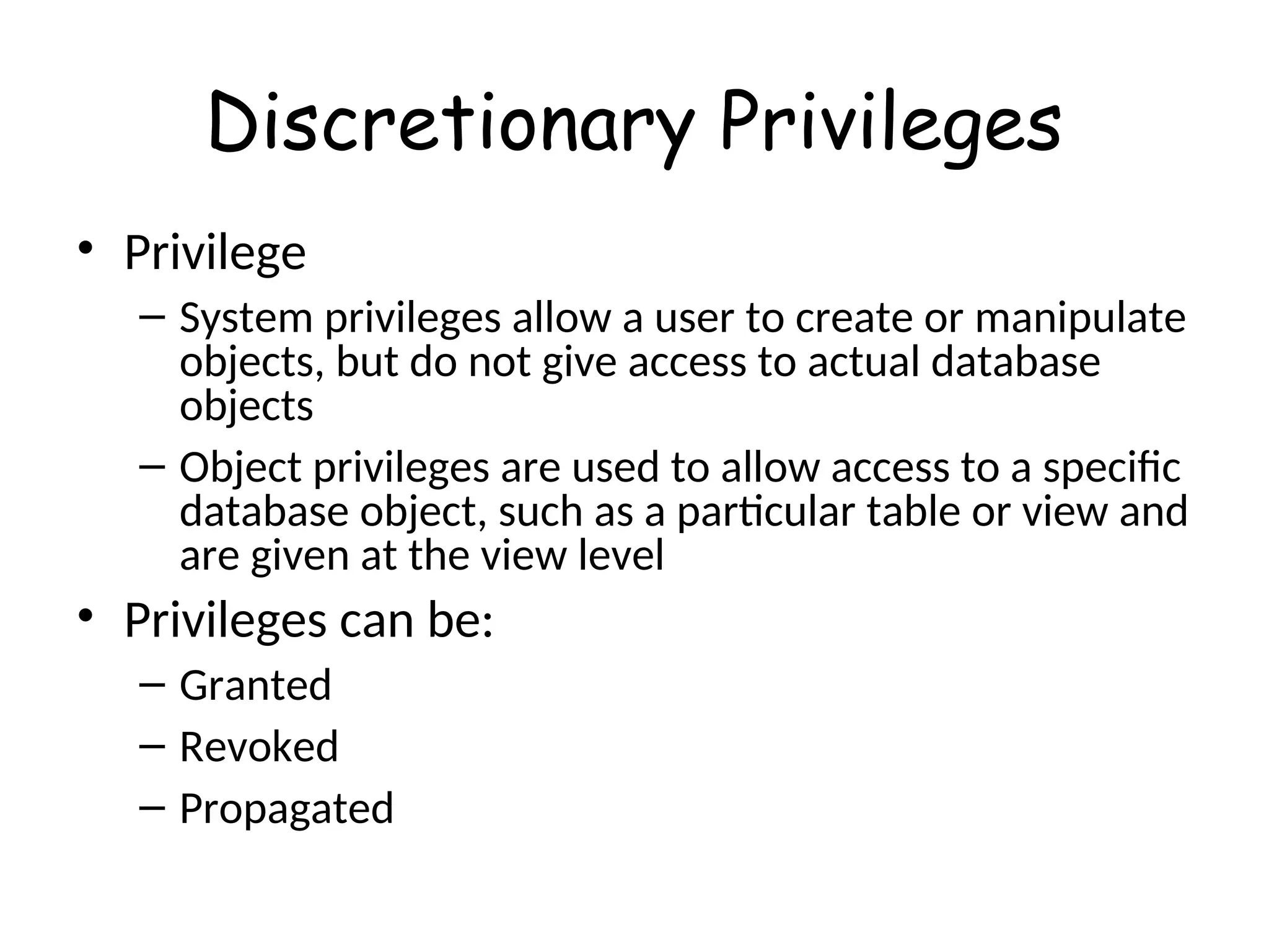 Discretionary Privileges • Privilege – System privileges allow a user to create or manipulate objects, but do not give access to actual database objects – Object privileges are used to allow access to a specific database object, such as a particular table or view and are given at the view level • Privileges can be: – Granted – Revoked – Propagated 