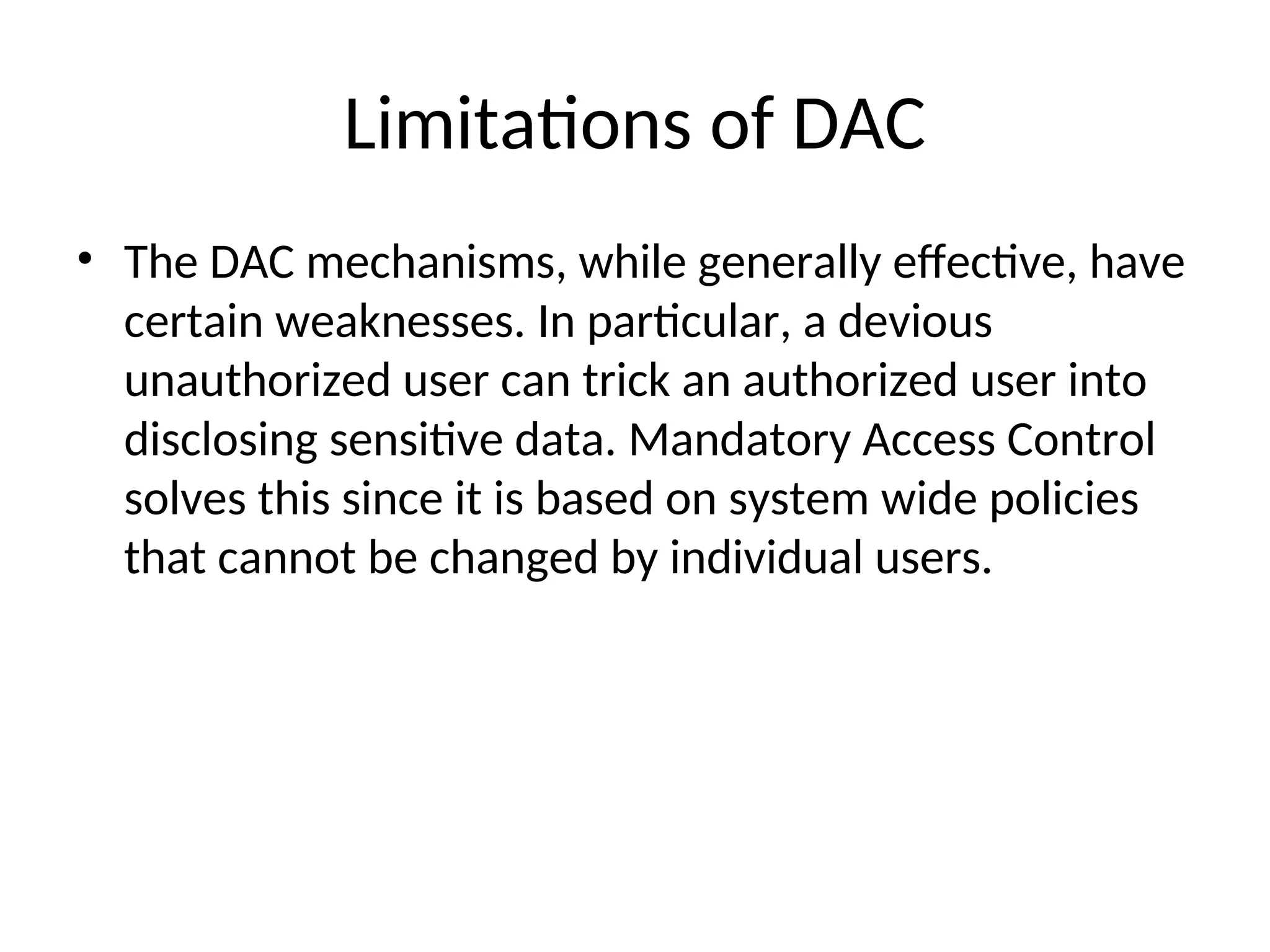 Limitations of DAC • The DAC mechanisms, while generally effective, have certain weaknesses. In particular, a devious unauthorized user can trick an authorized user into disclosing sensitive data. Mandatory Access Control solves this since it is based on system wide policies that cannot be changed by individual users. 
