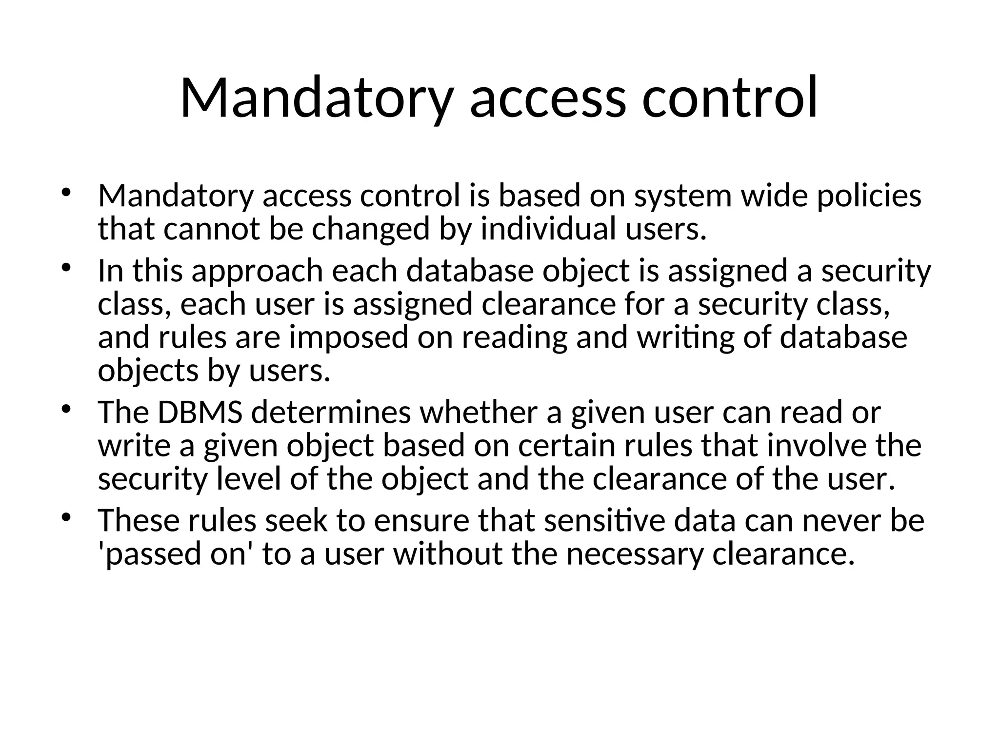 Mandatory access control • Mandatory access control is based on system wide policies that cannot be changed by individual users. • In this approach each database object is assigned a security class, each user is assigned clearance for a security class, and rules are imposed on reading and writing of database objects by users. • The DBMS determines whether a given user can read or write a given object based on certain rules that involve the security level of the object and the clearance of the user. • These rules seek to ensure that sensitive data can never be 'passed on' to a user without the necessary clearance. 