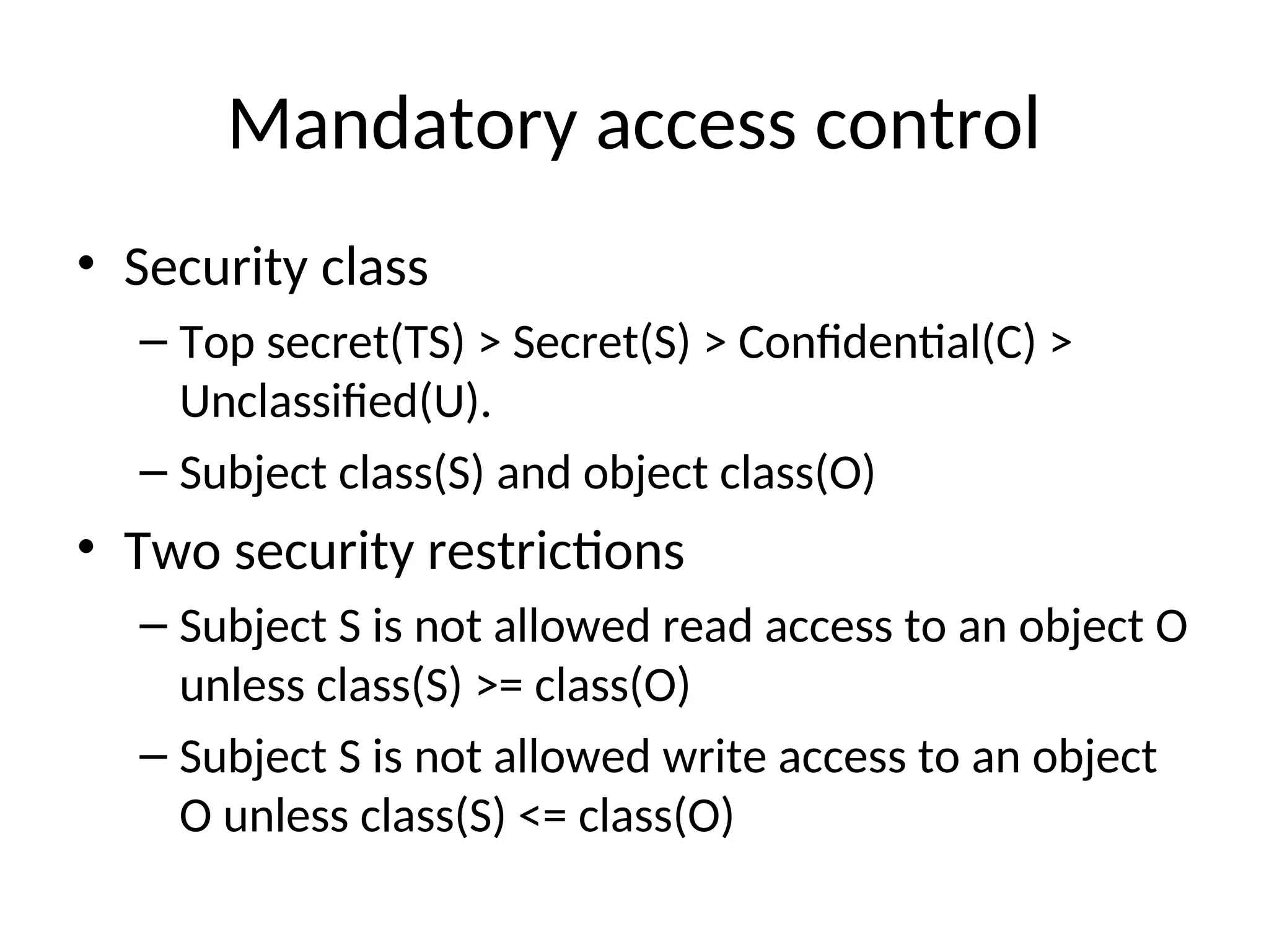Mandatory access control • Security class – Top secret(TS) > Secret(S) > Confidential(C) > Unclassified(U). – Subject class(S) and object class(O) • Two security restrictions – Subject S is not allowed read access to an object O unless class(S) >= class(O) – Subject S is not allowed write access to an object O unless class(S) <= class(O) 